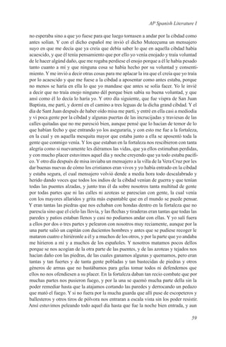 AP Spanish Literature I

no esperaba sino a que yo fuese para que luego tornasen a andar por la cibdad como
antes solían. Y con el dicho español me invió el dicho Muteeçuma un mensajero
suyo en que me decía que ya creía que debía saber lo que en aquella cibdad había
acaescido, y que él tenía pensamiento que por ello yo venía enojado y traía voluntad
de le hacer algúnd daño, que me rogaba perdiese el enojo porque a él le había pesado
tanto cuanto a mí y que ninguna cosa se había hecho por su voluntad y consenti-
miento. Y me invió a decir otras cosas para me aplacar la ira que el creía que yo traía
por lo acaescido y que me fuese a la cibdad a aposentar como antes estaba, porque
no menos se haría en ella lo que yo mandase que antes se solía facer. Yo le invié
a decir que no traía enojo ninguno dél porque bien sabía su buena voluntad, y que
ansí como él lo decía lo haría yo. Y otro día siguiente, que fue víspra de San Juan
Baptista, me partí, y dormí en el camino a tres leguas de la dicha grand cibdad. Y el
día de Sant Juan después de haber oído misa me partí, y entré en ella casi a mediodía
y vi poca gente por la cibdad y algunas puertas de las incrucijadas y traviesas de las
calles quitadas que no me paresció bien, aunque pensé que lo hacían de temor de lo
que habían fecho y que entrando yo los aseguraría, y con esto me fue a la fortaleza,
en la cual y en aquella mesquita mayor que estaba junto a ella se aposentó toda la
gente que conmigo venía. Y los que estaban en la fortaleza nos rescibieron con tanta
alegría como si nuevamente les diéramos las vidas, que ya ellos estimaban perdidas,
y con mucho placer estuvimos aquel día y noche creyendo que ya todo estaba pacífi-
co. Y otro día después de misa inviaba un mensajero a la villa de la Vera Cruz por les
dar buenas nuevas de cómo los cristianos eran vivos y yo había entrado en la cibdad
y estaba segura, el cual mensajero volvió dende a media hora todo descalabrado y
herido dando voces que todos los indios de la cibdad venían de guerra y que tenían
todas las puentes alzadas, y junto tras él da sobre nosotros tanta multitud de gente
por todas partes que ni las calles ni azoteas se parescían con gente, la cual venía
con los mayores allaridos y grita más espantable que en el mundo se puede pensar.
Y eran tantas las piedras que nos echaban con hondas dentro en la fortaleza que no
parescía sino que el cielo las llovía, y las flechas y tiraderas eran tantas que todas las
paredes y patios estaban llenos y casi no podíamos andar con ellas. Y yo salí fuera
a ellos por dos o tres partes y pelearon con nosotros muy reciamente, aunque por la
una parte salió un capitán con ducientos hombres y antes que se pudiese recoger le
mataron cuatro e hiriéronle a él y a muchos de los otros, y por la parte que yo andaba
me hirieron a mí y a muchos de los españoles. Y nosotros matamos pocos dellos
porque se nos acogían de la otra parte de las puentes, y de las azoteas y tejados nos
hacían daño con las piedras, de las cuales ganamos algunas y quemamos, pero eran
tantas y tan fuertes y de tanta gente pobladas y tan bastecidas de piedras y otros
géneros de armas que no bastábamos para gelas tomar todos ni defendemos que
ellos no nos ofendiesen a su placer. En la fortaleza daban tan recio combate que por
muchas partes nos pusieron fuego, y por la una se quemó mucha parte della sin la
poder remediar hasta que la atajamos cortando las paredes y derrocando un pedazo
que mató el fuego. Y si no fuera por la mucha guarda que allí puse de escopeteros y
ballesteros y otros tiros de pólvora nos entraran a escala vista sin los poder resistir.
Ansí estuvimos peleando todo aquel día hasta que fue la noche bien entrada, y aun

                                                                                      59
 