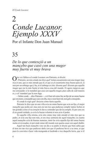 El Conde Lucanor



2
Conde Lucanor,
Ejemplo XXXV
Por el Infante Don Juan Manuel


35
De lo que contesçió a un
mançebo que casó con una muger
muy fuerte et muy brava

O     tra vez fablava el conde Lucanor con Patronio, et díxole:
     —Patronio, un mío criado me dixo quel’ traían cassamiento con una muger muy
rica et aun, que es más onrada que él, et que es el casamiento muy bueno para él, si-
non por un enbargo que ý ha, et el enbargo es éste: díxome quel’ dixeran que aquella
muger que era la más fuerte et más brava cosa del mundo. Et agora ruégovos que
me consejedes si le mandaré que case con aquella muger, pues sabe de cuál manera
es, o sil’ mandaré que lo non faga.
     —Señor conde —dixo Patronio—, si él fuer tal como fue un fijo de un omne bueno
que era moro, consejalde que case con ella, mas si non fuere tal, non gelo consejedes.
      El conde le rogó quel’ dixiesse cómo fuera aquello.
      Patronio le dixo que en una villa avía un omne bueno que avía un fijo, el mejor
mançebo que podía ser, mas non era tan rico que pudiesse complir tantos fechos et
tan grandes como el su coraçón le dava a entender que devía complir. Et por esto era
él en grand cuidado, ca avía la buena voluntat et non avía el poder.
      En aquella villa misma, avía otro omne muy más onrado et más rico que su
padre, et avía una fija non más, et era muy contraria de aquel mançebo; ca cuanto
aquel mançebo avía de buenas maneras, tanto las avía aquella fija del omne bueno
malas et revesadas; et por ende omne del mundo non quería casar con aquel diablo.
     Aquel tan buen mançebo vino un día a su padre et díxole que bien sabía que
él non era tan rico que pudiesse darle con que él pudiesse bevir a su onra, et que
pues le convinía a fazer vida menguada et lazdrada o irse daquella tierra, que si él

6
 