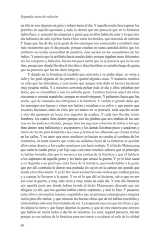 Segunda carta de relación

en ella no nos dejaron sin grita y rebato hasta el día. Y aquella noche hice reparar los
portillos de aquello quemado y todo lo demás que me paresció que en la fortaleza
había flaco, y concerté las estancias y gente que en ellas había de estar y la que otro
día habíamos de salir a pelear fuera e hice curar los heridos, que eran más de ochenta.
Y luego que fue de día ya la gente de los enemigos nos comenzaba a combatir muy
más reciamente que el día pasado, porque estaban en tanta cantidad dellos que los
artilleros no tenían nescesidad de puntería, sino asestar en los escuadrones de los
indios. Y puesto que la artillería hacía mucho daño, porque jugaban trece falconetes
sin las escopetas y ballestas, hacían tan poca mella que ni se parescía que no lo sen-
tían, porque por donde llevaba el tiro diez o doce hombres se cerraba luego de gente,
que no parescía que hacían daño ninguno.
      Y dejado en la fortaleza el recabdo que convenía y se podía dejar, yo torné a
salir y les gané algunas de las puentes y quemé algunas casas. Y matamos muchos
en ellas que las defendían, y eran tantos que aunque más daño se hiciera hacíamos
muy poquita mella. Y a nosotros convenía pelear todo el día y ellos peleaban por
horas, que se remudaban y aun les sobraba gente. También hirieron aquel día otros
cincuenta o sesenta españoles, aunque no murió ninguno. Y peleamos hasta que fue
noche, que de cansados nos retrujimos a la fortaleza. Y viendo el grande daño que
los enemigos nos hacian y cómo nos herían y mataban a su salvo, y que puesto que
nosotros hacíamos daño en ellos por ser tantos no se parescía, toda aquella noche
y otro día gastamos en hacer tres ingenios de madera. Y cada uno llevaba veinte
hombres, los cuales iban dentro porque con las piedras que nos tiraban de las azo-
teas no los pudiesen ofender, porque iban los ingenios cubiertos de tablas y los que
iban dentro eran ballesteros y escopeteros y los demás llevaban picos y azadones y
barras de hierro para horadarles las casas y derrocar las albaradas que tenían fechas
en las calles. Y en tanto que estos arteficios se hacían no cesaba el combate de los
contrarios, en tanta manera que como no salíamos fuera de la fortaleza se querían
ellos entrar dentro, a los cuales resistimos con harto trabajo. Y el dicho Muteeçuma,
que todavía estaba preso y un hijo suyo con otros muchos señores que al prencipio
se habían tomado, dijo que le sacasen a las azoteas de la fortaleza y que él hablaría
a los capitanes de aquella gente y les haría que cesase la guerra. Y yo lo hice sacar,
y en llegando a un petril que salía fuera de la fortaleza, queriendo hablar a la gente
que por allí combatía le dieron una pedrada los suyos en la cabeza tan grande que
dende a tres días murió. Y yo lo fice sacar así muerto a dos indios que estaban presos,
y a cuestas lo llevaron a la gente. Y no sé lo que dél se hicieron, salvo que no por
eso cesó la guerra, y muy más recia y muy cruda de cada día. Y este día llamaron
por aquella parte por donde habían herido al dicho Muteeçuma diciendo que me
allegase yo allí, que me querían hablar ciertos capitanes, y ansí lo hice. Y pasamos
entre ellos y mí muchas razones, rogándoles que no peleasen conmigo pues ninguna
razón para ello tenían, y que mirasen las buenas obras que de mí habían rescebido y
cómo habían sido muy bien tratados de mí. La respuesta suya era que me fuese y que
les dejase la tierra y que luego dejarían la guerra, y que de otra manera que creyese
que habían de morir todos o dar fin de nosotros. Lo cual, segúnd paresció, hacían
porque yo me saliese de la fortaleza para me tomar a su placer al salir de la cibdad

60
 