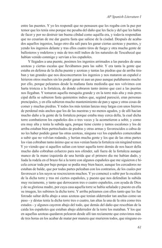 AP Spanish Literature I

entre las puentes. Y yo les respondí que no pensasen que les rogaba con la paz por
temor que les tenía sino porque me pesaba del daño que les facía y del que les había
de facer y por no destruir tan buena cibdad como aquélla era, y todavía respondían
que no cesarían de me dar guerra fasta que saliese de la ciudad. Después de acaba-
dos aquellos ingenios, luego otro día salí para les ganar ciertas azoteas y puentes, y
yendo los ingenios delante y tras ellos cuatro tiros de fuego y otra mucha gente de
ballesteros y rodeleros y más de tres mill indios de los naturales de Tescaltecal que
habían venido conmigo y servían a los españoles.
     Y llegados a una puente, posimos los ingenios arrimados a las paredes de unas
azoteas y ciertas escalas que llevábamos para las subir. Y era tanta la gente que
estaba en defensa de la dicha puente y azoteas y tantas las piedras que de arriba tira-
ban y tan grandes que nos desconcertaron los ingenios y nos mataron un español e
hirieron otros muchos sin les poder ganar ni aun un paso aunque puñábamos mucho
por ello, porque peleamos desde la mañana fasta mediodía que nos volvimos con
harta tristeza a la fortaleza, de donde cobraron tanto ánimo que casi a las puertas
nos llegaban. Y tomaron aquella mesquita grande y en la torre más alta y más pren-
cipal della se subieron fasta quinientos indios que, segúnd paresció, eran personas
prencipales, y en ella subieron mucho mantenimiento de pan y agua y otras cosas de
comer y muchas piedras. Y todos los más tenían lanzas muy largas con unos hierros
de perdenal más anchos que los de las nuestras y no menos agudos, y de allí hacían
mucho daño a la gente de la fortaleza porque estaba muy cerca della, la cual dicha
torre combatieron los españoles dos o tres veces y la acometieron a sobir, y como
era muy alta y tenía la subida agra, porque tiene ciento y tantos escalones y los de
arriba estaban bien pertrechados de piedras y otras armas y favorescidos a cabsa de
no les haber podido ganar las otras azoteas, ninguna vez los españoles comenzaban
a subir que no volvían rodando, y herían mucha gente y los que de las otras partes
los vían cobraban tanto ánimo que se nos venían hasta la fortaleza sin ningúnd temor.
Y yo viendo que si aquellos salían con tener aquella torre demás de nos hacer della
mucho daño cobraban esfuerzo para nos ofender, salí fuera de la fortaleza aunque
manco de la mano izquierda de una herida que el primero día me habían dado, y
liada la rodela en el brazo fui a la torre con algunos españoles que me siguieron e hí-
cela cercar toda por bajo porque se podía muy bien hacer, aunque los cercadores no
estaban de balde, que por todas partes peleaban con los contrarios, de los cuales por
favorescer a los suyos se rescrecieron muchos. Y yo comencé a subir por la escalera
de la dicha torre y tras mí ciertos españoles, y puesto que nos defendían la subida
muy reciamente, y tanto que derrocaron tres o cuatro españoles, con ayuda de Dios
y de su gloriosa madre, por cuya casa aquella torre se había señalado y puesto en ella
su imagen, les subimos la dicha torre. Y arriba peleamos con ellos tanto que les fue
forzado saltar della abajo a unas azoteas que tenían alderredor tan anchas como un
paso - y déstas tenía la dicha torre tres o cuatro, tan altas la una de la otra como tres
estados - y algunos cayeron abajo del todo, que demás del daño que rescebían de la
caída los españoles que estaban abajo alderredor de la torre los mataban. Y los que
en aquellas azoteas quedaron pelearon desde allí tan reciamente que estuvimos más
de tres horas en los acabar de matar por manera que murieron todos, que ninguno es-

                                                                                     61
 