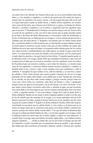 Segunda carta de relación

en ciertos líos a los oficiales de Vuestra Alteza que yo en su real nombre tenía seña-
lados, y a los alcaldes y regidores y a toda la otra gente que allí estaba les rogué y
requerí que me ayudasen a lo sacar y salvar, y di una yegua mía para ello en la cual
se cargó tanta parte cuanta yo podía llevar, y señalé ciertos españoles, así criados
míos como de los otros, que viniesen con el dicho oro y yegua, y lo demás los dichos
oficiales y alcaldes y regidores y yo lo dimos y repartimos por los españoles para
que lo sacasen. Y desamparada la fortaleza con mucha riqueza ansí de Vuestra Alte-
za como de los españoles y mía, me salí lo más secreto que yo pude sacando conmi-
go un hijo y dos hijas del dicho Muteeçuma y a Cacamacin, señor de Aculmacán, y
al otro su hermano que yo había puesto en su lugar y a otros señores de provincias y
cibdades que allí tenía presos. Y llegando a las puentes que los indios tenían quita-
das, a la primera dellas se echó la puente que yo traía hecha con poco trabajo, porque
no hobo quien la resistiese exceto ciertas velas que en ellas estaban, las cuales ape-
llidaban tan recio que antes de llegar a la segunda estaba infinita gente de los contra-
rios sobre nosotros combatiéndonos por todas partes, así desde el agua como de la
tierra. Y yo pasé presto con cinco de caballo y con cient peones, con los cuales pasé
a nado todas las puentes y las gané hasta la tierra firme. Y dejando aquella gente en
la delantera torné a la rezaga, donde hallé que peleaban reciamente y que eran sin
comparación el daño que los nuestros rescebían, ansí los españoles como los indios
de Tascaltecal que con nosotros estaban, y así a todos los mataron, y a muchos natu-
rales de los españoles, y asimismo habían muerto muchos españoles y caballos, y
perdido todo el oro y joyas y ropa y otras muchas cosas que sacábamos y toda el
artillería. Y recogidos los que estaban vivos, eché los delante, y yo con tres o cuatro
de caballo y fasta veinte peones que osaron quedar conmigo me fui en la rezaga
peleando con los indios fasta llegar a una cibdad que se dice Tacuba que está fuera
de la calzada, de que Dios sabe cúanto trabajo y peligro rescebí, porque todas las
veces que volvía sobre los contrarios salía lleno de flechas y varas y apedreado,
porque como era agua de la una parte y de la otra herían a su salvo sin temor. Y los
que salían a tierra luego volvíamos sobre ellos y saltaban al agua, así que rescebían
muy poco daño si no eran algunos que con los muchos entropezaban unos con otros
y caían, y aquellos morían. Y con este trabajo y fatiga llevé toda la gente fasta la
dicha cibdad de Tacuba sin me matar ni herir ningúnd español ni indio si no fue uno
de los de caballo que iba conmigo en la rezaga, y no menos peleaban ansí en la de-
lantera como por los lados, aunque la mayor fuerza era en las espaldas, por do venía
la gente de la gran cibdad. Y llegado a la dicha cibdad de Tacuba, hallé toda la gente
remolinada en una plaza que no sabían donde ir, a los cuales yo di príesa que se sa-
liesen al campo antes que se recreciese más gente en la dicha cibdad y tomasen las
azoteas, porque nos harían dellas mucho daño. Y los que llevaban la delantera dije-
ron que no sabían por dónde habían de salir, y yo los hice quedar en la rezaga y tomé
la delantera hasta los sacar fuera de la dicha cibdad, y esperé en unas labranzas. Y
cuando llegó la rezaga supe que habían rescebido algún daño y que habían muerto
algunos españoles .........tenían se había ido con los de Culúa al tiempo que por allí
los habíamos corrido creyendo que no paráramos hasta su pueblo, y que muchos
días había que ellos quisieran mi amistad y haberse venido a ofrescer por vasallos

64
 