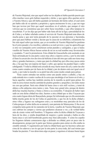 AP Spanish Literature I

de Vuestra Majestad, sino que aquel señor no los dejaba ni había querido puesto que
ellos muchas veces gelo habían requerido y dicho; y que agora ellos querían servir
a Vuestra Alteza y que allí había quedado un hermano del dicho señor, el cual siem-
pre había sido de su opinión y propósito y agora ansimesmo lo era; y que me roga-
ban que tuviese por bien que aquél suscediese en el señorío, que aunque el otro
volviese que no consintiese que por señor fuese rescebido, y que ellos tampoco lo
rescebirían. Y yo les dije que por haber sido fasta allí de la liga y parcialidad de los
de Culúa y se haber rebelado contra el servicio de Vuestra Majestad eran dinos de
mucha pena y que ansí tenía pensado de la ejecutar en sus personas y haciendas,
pero que pues habían venido y decían que la causa de su rebellión y alzamiento ha-
bía sido aquel señor que tenían, que yo en nombre de Vuestra Majestad les perdona-
ba el yerro pasado y los rescibía y admitía a su real servicio; y que les apercebía que
si otra vez semejante yerro cometiesen serían punidos y castigados, y que si leales
vasallos de Vuestra Alteza fuesen serían de mí en su real nombre muy favorescidos
y ayudados. Y ansí lo prometieron. Esta cibdad de Guacachulla está asentada en un
llano arrimada por la una parte a unos muy altos y ásperos cerros, y por la otra todo
el llano la cercan dos ríos dos tiros de ballesta el uno del otro que cada uno tiene muy
altos y grandes barrancos, y tanto que para la cibdad hay por ellos muy pocas entra-
das, y las que hay son ásperas de bajar y subir, que apenas las pueden bajar y subir
cabalgando. Y toda la cibdad está cercada de muy fuerte muro de cal y canto tan alto
como cuatro estados por de fuera de la cibdad y por de dentro está casi igual con el
suelo, y por toda la muralla va su petril tan alto como medio estado para pelear.
      Tiene cuatro entradas tan anchas como uno puede entrar a caballo, y hay en
cada entrada tres o cuatro vueltas de la cerca que encabalga el un lienzo en el otro, y
hacia aquellas vueltas hay también encima de la muralla su petril para pelear. En
toda la cerca tienen mucha cantidad de piedras grandes y pequeñas y de todas mane-
ras con que pelean. Será esta cibdad de hasta cinco o seis mill vecinos, y terná de
aldeas a ella subjectas otros tantos y más. Tiene muy grand sitio, porque de dentro
della hay muchas huertas y frutas y olores a su costumbre. Y después de haber repo-
sado en esta dicha cibdad tres dias, fuemos a otra cibdad que se dice Yzçucan que
esta cuatro leguas désta de Buacachula, porque fui informado que en ella ansimismo
había mucha gente de los de Culúa en guarnición, y que los de la dicha cibdad y
otras villas y lugares sus sufraganos eran y se mostraban muy parciales de los de
Culúa porque el señor della era su natural y aun pariente de Muteeçuma. E iba en mi
compañía tanta gente de los naturales de la tierra, vasallos de Vuestra Majestad, que
casi cubrían los campos y sierras que podíamos alcanzar a ver, y de verdad había
más de ciento veinte mill hombres. Y llegamos sobre la dicha cibdad de Yzçucan a
hora de las diez, y estaba despoblada de mujeres y gente menuda y había en ella
hasta cinco o seis mill hombresde guerra muy bien adreszados. Y como los españo-
les llegamos delante comenzaron algo a defender su cibdad, pero en poco rato la
desampararon, porque por la parte que fuimos guiados para entrar en ella estaba ra-
zonable entrada. Y seguimoslos por toda la cibdad hasta que los hecimos saltar por
cima de los adarves a un río que por la otra parte la cerca toda, del cual tenían que-
bradas las puentes. Y nos detuvimos algo en pasar y seguimos el alcance hasta legua

                                                                                    65
 