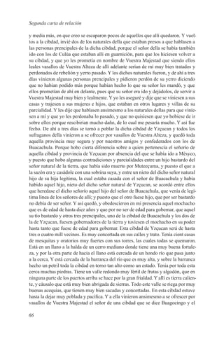 Segunda carta de relación

y media más, en que creo se escaparon pocos de aquellos que allí quedaron. Y vuel-
tos a la cibdad, invié dos de los naturales della que estaban presos a que hablasen a
las personas prencipales de la dicha cibdad, porque el señor della se había también
ido con los de Culúa que estaban allí en guarnición, para que los hiciesen volver a
su cibdad, y que yo les prometía en nombre de Vuestra Majestad que siendo ellos
leales vasallos de Vuestra Alteza de allí adelante serían de mí muy bien tratados y
perdonados de rebelión y yerro pasado. Y los dichos naturales fueron, y de ahí a tres
días vinieron algunas personas prencipales y pidieron perdón de su yerro diciendo
que no habían podido más porque habían hecho lo que su señor les mandó, y que
ellos prometían de ahí en delante, pues que su señor era ido y dejádolos, de servir a
Vuestra Majestad muy bien y lealmente. Y yo les aseguré y dije que se viniesen a sus
casas y trajesen a sus mujeres e hijos, que estaban en otros lugares y villas de su
parcialidad. Y les dije que hablasen ansimesmo a los naturales dellas para que vinie-
sen a mí y que yo les perdonaba lo pasado, y que no quisiesen que yo hobiese de ir
sobre ellos porque rescibirían mucho daño, de lo cual me pesaría mucho. Y así fue
fecho. De ahí a tres días se tornó a poblar la dicha cibdad de Yzçucan y todos los
sufraganos della vinieron a se ofrecer por vasallos de Vuestra Alteza, y quedó toda
aquella provincia muy segura y por nuestros amigos y confederados con los de
Buacachula. Porque hobo cierta diferencia sobre a quien pertenescía el señorío de
aquella cibdad y provincia de Yzçucan por absencia del que se había ido a Mésyco,
y puesto que hobo algunas contradiciones y parcialidades entre un hijo bastardo del
señor natural de la tierra, que había sido muerto por Muteeçuma, y puesto el que a
la sazón era y casádole con una sobrina suya, y entre un nieto del dicho señor natural
hijo de su hija legítima, la cual estaba casada con el señor de Buacachula y había
habido aquel hijo, nieto del dicho señor natural de Yzçucan, se acordó entre ellos
que heredase el dicho señorío aquel hijo del señor de Buacachula, que venía de legí-
tima línea de los señores de allí; y puesto que el otro fuese hijo, que por ser bastardo
no debía de ser señor. Y así quedó, y obedescieron en mi presencia aquel mochacho
que es de edad de hasta diez años y que por no ser de edad para gobernar, que aquel
su tío bastardo y otros tres prencipales, uno de la cibdad de Buacachula y los dos de
la de Yzçucan, fuesen gobernadores de la tierra y tuviesen el mochacho en su poder
hasta tanto que fuese de edad para gobernar. Esta cibdad de Yzçucan será de hasta
tres o cuatro mill vecinos. Es muy concertada en sus calles y trato. Tenía cient casas
de mesquitas y oratorios muy fuertes con sus torres, las cuales todas se quemaron.
Está en un llano a la halda de un cerro mediano donde tiene una muy buena fortale-
za, y por la otra parte de hacia el llano está cercada de un hondo río que pasa junto
a la cerca. Y está cercada de la barranca del río que es muy alta, y sobre la barranca
hecho un petril toda la cibdad en torno tan alto como un estado. Tenía por toda esta
cerca muchas piedras. Tiene un valle redondo muy fértil de frutas y algodón, que en
ninguna parte de los puertos arriba se hace por la gran frialdad. Y allí es tierra calien-
te, y cáusalo que está muy bien abrigada de sierras. Todo este valle se riega por muy
buenas acequias, que tienen muy bien sacadas y concertadas. En esta cibdad estuve
hasta la dejar muy poblada y pacífica. Y a ella vinieron ansimesmo a se ofrescer por
vasallos de Vuestra Majestad el señor de una cibdad que se dice Buagocingo y el

66
 