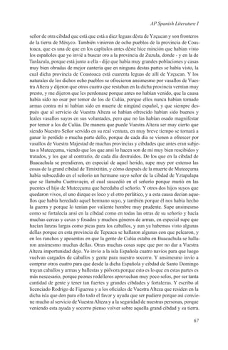 AP Spanish Literature I

señor de otra cibdad que está que está a diez leguas désta de Yzçucan y son fronteros
de la tierra de Mésyco. También vinieron de ocho pueblos de la provincia de Coas-
toaca, que es una de que en los capítulos antes déste hice minción que habían visto
los españoles que yo invié a buscar oro a la provincia de Zuzula, donde - y en la de
Tanlazula, porque está junto a ella - dije que había muy grandes poblaciones y casas
muy bien obradas de mejor cantería que en ninguna destas partes se había visto, la
cual dicha provincia de Coastoaca está cuarenta leguas de allí de Yzçucan. Y los
naturales de los dichos ocho pueblos se ofrecieron ansimesmo por vasallos de Vues-
tra Alteza y dijeron que otros cuatro que restaban en la dicha provincia vernían muy
presto, y me dijeron que les perdonase porque antes no habían venido, que la causa
había sido no osar por temor de los de Culúa, porque ellos nunca habían tomado
armas contra mí ni habían sido en muerte de ningúnd español, y que siempre des-
pués que al servicio de Vuestra Alteza se habían ofrescido habían sido buenos y
leales vasallos suyos en sus voluntades, pero que no las habían osado magnifestar
por temor a los de Culúa. De manera que puede Vuestra Alteza ser muy cierto que
siendo Nuestro Señor servido en su real ventura, en muy breve tiempo se tornará a
ganar lo perdido o mucha parte dello, porque de cada día se vienen a ofrescer por
vasallos de Vuestra Majestad de muchas provincias y cibdades que antes eran subje-
tas a Muteeçuma, viendo que los que ansí lo hacen son de mí muy bien rescibidos y
tratados, y los que al contrario, de cada día destruidos. De los que en la cibdad de
Buacachula se prendieron, en especial de aquel herido, supe muy por extenso las
cosas de la grand cibdad de Timixtitán, y cómo después de la muerte de Muteeçuma
había subscedido en el señorío un hermano suyo señor de la cibdad de Yztapalapa
que se llamaba Cuetravaçin, el cual suscedió en el señorío porque murió en las
puentes el hijo de Muteeçuma que heredaba el señorío. Y otros dos hijos suyos que
quedaron vivos, el uno dizque es loco y el otro perlático, y a esta causa decían aque-
llos que había heredado aquel hermano suyo, y también porque él nos había hecho
la guerra y porque lo tenían por valiente hombre muy prudente. Supe ansimesmo
como se fortalecía ansí en la cibdad como en todas las otras de su señorío y hacía
muchas cercas y cavas y fosados y muchos géneros de armas, en especial supe que
hacían lanzas largas como picas para los caballos, y aun ya habemos visto algunas
dellas porque en esta provincia de Tepeaca se hallaron algunas con que pelearon, y
en los ranchos y aposentos en que la gente de Culúa estaba en Buacachula se halla-
ron ansimesmo muchas dellas. Otras muchas cosas supe que por no dar a Vuestra
Alteza importunidad dejo. Yo invío a la isla Española cuatro navíos para que luego
vuelvan cargados de caballos y gente para nuestro socorro. Y ansimesmo invío a
comprar otros cuatro para que desde la dicha Española y cibdad de Santo Domingo
trayan caballos y armas y ballestas y pólvora porque esto es lo que en estas partes es
más nescesario, porque peones rodelleros aprovechan muy poco solos, por ser tanta
cantidad de gente y tener tan fuertes y grandes cibdades y fortalezas. Y escribo al
licenciado Rodrigo de Figueroa y a los oficiales de Vuestra Alteza que residen en la
dicha isla que den para ello todo el favor y ayuda que ser pudiere porque así convie-
ne mucho al servicio de Vuestra Alteza y a la seguridad de nuestras personas, porque
veniendo esta ayuda y socorro pienso volver sobre aquella grand cibdad y su tierra.

                                                                                  67
 