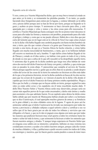 Segunda carta de relación

Y creo, como ya a Vuestra Majestad he dicho, que en muy breve tomará al estado en
que antes yo la tenía y se restaurarán las pérdidas pasadas. Y en tanto, yo quedo
haciendo doce bergantines para entrar por la laguna, y estánse labrando ya la tabla-
zón y piezas dellos porque ansí se han de llevar por tierra, porque en llegando se li-
guen y acaben en poco tiempo. Y ansimesmo se hace clavazón para ellos, y está
aparejada pez y estopa y velas y remos y las otras cosas para ello nescesarias. Y
certifico a Vuestra Majestad que hasta consiguir este fin no pienso tener descanso ni
cesar para ello todas las formas y maneras a mí posibles, posponiendo para ello todo
el peligro y trabajo y costa que se me puede ofrescer. Habrá dos o tres días que por
carta del teniente que en mi lugar está en la villa de la Vera Cruz supe cómo al puer-
to de la dicha villa había llegado una carabela pequeña con hasta treinta hombres de
mar y tierra, que diz que venían a buscar a la gente que Francisco de Garay había
inviado a esta tierra, de que ya a Vuestra Alteza he hecho relación, y cómo había
llegado con mucha nescesidad de bastimentos, y tanta, que si no hobieran hallado
allí socorro se murieran de sed y hambre. Y supe dellos cómo habían llegado al río
de Pánuco y estado en él días surtos y no habían visto gente en todo el río y tierra,
de donde se cree que a cabsa de lo que allí suscedió se ha despoblado aquella tierra.
Y asimismo dijo la gente de la dicha carabela que luego tras ellos habían de venir
otros dos navíos del dicho Francisco de Garay con gente y caballos, y que creían que
eran ya pasados la costa abajo. Y parescióme que cumplía al servicio de Vuestra
Alteza porque aquellos navíos y gente que en ellos iban no se pierda y yendo despro-
veídos del aviso de las cosas de la tierra los naturales no hiciesen en ellos más daño
de lo que a los primeros hicieron, inviar la dicha carabela en busca de los dos navíos
para que los avisen de lo pasado y se viniesen al puerto de la dicha villa donde el
capitán que invió el dicho Francisco de Garay primero estaba esperándolos. Plega a
Dios que los halle y a tiempo que no hayan salido en tierra, porque segúnd los natu-
rales ya están sobre aviso y los españoles sin él temo rescebirán mucho daño. Y
dello Dios Nuestro Señor y Vuestra Alteza serán muy deservidos, porque sería en-
carnar más aquellos perros de lo que están encarnados y darles más ánimo y osadía
para acometer a los que adelante fueren. En un capítulo antes déstos he dicho cómo
había sabido que por muerte de Muteeçuma habían alzado por señor a su hermano
que se dice Cuetravaçin, el cual aparejaba muchos géneros de armas y se fortalecía
en la gran cibdad y en otras cibdades cerca de la laguna. Y agora de poco acá he
asimesmo sabido que el dicho Cuetravacin ha inviado sus mensajeros por todas las
tierras y provincias y cibdades subjetas a aquel señorío a decir y certificar a sus va-
sallos que él les hace gracia por un año de todos los tributos y servicios que son
obligados a le hacer, y que no le den ni paguen cosa alguna con tanto que por todas
las maneras que pudiesen hiciesen muy cruel guerra a todos los cristianos hasta los
matar o echar de toda la tierra, y que asimesmo la hiciesen a todos los naturales que
fuesen nuestros amigos y aliados. Y aunque tengo esperanza en Nuestro Señor que
en ninguna cosa saldrá con su intención y propósito, hállome en muy extrema nes-
cesidad para socorrer y ayudar a los indios nuestros amigos, porque cada día vienen
de muchas cibdades y villas y poblaciones a pedir socorro contra los indios de Culúa,
sus enemigos y nuestros, que les hacen guerra cuanta pueden a causa de tener nues-

68
 
