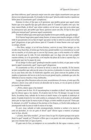 AP Spanish Literature I

por bien tobiesse, quel’ paresçía mejor seso de catar algún casamiento con que pu-
diesse aver alguna passada. Et el padre le dixo quel’ plazría ende mucho si pudiesse
fallar para él casamiento quel’ cumpliesse.
      Entonce le dixo el fijo que si él quisiesse, que podría guisar que aquel omne
bueno que avía aquella fija que gela diesse para él. Cuando el padre esto oyó, fue
muy maravillado, et díxol’ que cómo cuidava en tal cosa: que non avía omne que
la conosçiesse que, por pobre que fuese, quisiese casar con ella. El fijo le dixo quel’
pidía por merçed quel’ guisasse aquel casamiento.
      Et tanto lo afincó que como quier que el padre lo tovo por estraño, que gelo otorgó.
      Et él fuesse luego para aquel omne bueno, et amos eran mucho amigos, et díxol’
todo lo que passara con su fijo et rogól’ que pues su fijo se atrevía a casar con su fija,
quel’ ploguiesse et que gela diesse para él. Cuando el omne bueno esto oyó aquel
su amigo, díxole:
     —Par Dios, amigo, si yo tal cosa fiziesse, seervos ía muy falso amigo, ca vós
avedes muy buen fijo, et ternía que fazía muy grand maldat si yo consintiesse su mal
nin su muerte; et só çierto que si con mi fija casase, que o sería muerto o le valdría
más la muerte que la vida. Et non entendades que vos digo esto por non complir
vuestro talante, ca si la quisierdes, a mí mucho me plaze de la dar a vuestro fijo, o a
quienquier que me la saque de casa.
      El su amigo le dixo quel’ gradesçía mucho cuanto le dizía, et que pues su fijo
quería aquel casamiento, quel’ rogava quel’ ploguiesse.
      El casamiento se fizo, et levaron la novia a casa de su marido. Et los moros
an por costumbre que adovan de çena a los novios et pónenles la mesa et déxanlos
en su casa fasta otro día. Et fiziéronlo aquellos assí; pero estavan los padres et las
madres et parientes del novio et de la novia con grand reçelo, cuidando que otro día
fallarían el novio muerto o muy maltrecho.
      Luego que ellos fincaron solos en casa, assentáronse a la mesa, et ante que ella
ubiasse a dezir cosa cató el novio en derredor de la mesa, et vio un perro et díxol’
ya cuanto bravamente:
     —¡Perro, danos agua a las manos!
      El perro non lo fizo. Et él encomençósse a ensañar et díxol’ más bravamente
que les diesse agua a las manos. Et el perro non lo fizo. Et desque vio que lo non
fazía, levantóse muy sañudo de la mesa et metíó mano a la espada et endereçó al
perro. Cuando el perro lo vio venir contra sí, començó a foír, et él en pos él, saltando
amos por la ropa et por la mesa et por el fuego, et tanto andido en pos de’l fasta que
lo alcançó, et cortól’ la cabeça et las piernas et los braços, et fízolo todo pedaços et
ensangrentó toda la casa et toda la mesa et la ropa.
      Et assí, muy sañudo et todo ensangrentado, tornóse a sentar a la mesa et
cató en derredor, et vio un gato et díxol’ quel’ diesse agua a manos; et porque
non lo fizo, díxole:
     —¡Cómo, don falso traidor!, ¿et non vistes lo que fiz al perro porque non quiso
fazer lo quel’ mandé yo? Prometo a Dios que si un punto nin más conmigo porfías,
que esso mismo faré a ti que al perro.
      El gato non lo fizo, ca tampoco es su costumbre de dar agua a manos, como

                                                                                       7
 