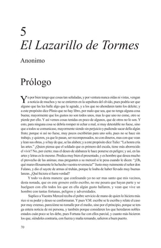5
El Lazarillo de Tormes
Anonimo


Prólogo
Y     o por bien tengo que cosas tan señaladas, y por ventura nunca oídas ni vistas, vengan
      a noticia de muchos y no se entierren en la sepultura del olvido, pues podría ser que
alguno que las lea halle algo que le agrade, y a los que no ahondaren tanto los deleite; y
a este propósito dice Plinio que no hay libro, por malo que sea, que no tenga alguna cosa
buena; mayormente que los gustos no son todos unos, mas lo que uno no come, otro se
pierde por ello. Y así vemos cosas tenidas en poco de algunos, que de otros no lo son. Y
esto, para ninguna cosa se debría romper ni echar a mal, si muy detestable no fuese, sino
que a todos se comunicase, mayormente siendo sin perjuicio y pudiendo sacar della algún
fruto; porque si así no fuese, muy pocos escribirían para uno solo, pues no se hace sin
trabajo, y quieren, ya que lo pasan, ser recompensados, no con dineros, mas con que vean
y lean sus obras, y si hay de que, se las alaben; y a este propósito dice Tulio: “La honra cría
las artes.” ¿Quien piensa que el soldado que es primero del escala, tiene más aborrecido
el vivir? No, por cierto; mas el deseo de alabanza le hace ponerse en peligro; y así, en las
artes y letras es lo mesmo. Predica muy bien el presentado, y es hombre que desea mucho
el provecho de las animas; mas pregunten a su merced si le pesa cuando le dicen: “¡Oh,
qué maravillosamente lo ha hecho vuestra reverencia!” Justo muy ruinmente el señor don
Fulano, y dio el sayete de armas al truhán, porque le loaba de haber llevado muy buenas
lanzas. ¿Qué hiciera si fuera verdad?
      Y todo va desta manera: que confesando yo no ser mas santo que mis vecinos,
desta nonada, que en este grosero estilo escribo, no me pesara que hayan parte y se
huelguen con ello todos los que en ella algún gusto hallaren, y vean que vive un
hombre con tantas fortunas, peligros y adversidades.
      Suplico a Vuestra Merced reciba el pobre servicio de mano de quien lo hiciera más
rico si su poder y deseo se conformaran. Y pues V.M. escribe se le escriba y relate el caso
por muy extenso, parecióme no tomalle por el medio, sino por el principio, porque se ten-
ga entera noticia de mi persona, y también porque consideren los que heredaron nobles
estados cuán poco se les debe, pues Fortuna fue con ellos parcial, y cuanto más hicieron
los que, siéndoles contraria, con fuerza y maña remando, salieron a buen puerto.

70
 
