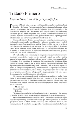 AP Spanish Literature I


Tratado Primero
Cuenta Lázaro su vida, y cuyo hijo fue

P     ues sepa V.M. ante todas cosas que a mí llaman Lázaro de Tormes, hijo de Tomé
      González y de Antona Pérez, naturales de Tejares, aldea de Salamanca. Mi na-
 cimiento fue dentro del río Tormes, por la cual causa tome el sobrenombre, y fue
 desta manera. Mi padre, que Dios perdone, tenía cargo de proveer una molienda de
 una aceña, que esta ribera de aquel río, en la cual fue molinero mas de quince años;
 y estando mi madre una noche en la aceña, preñada de mí, tomóle el parto y parióme
 allí: de manera que con verdad puedo decir nacido en el río.
       Pues siendo yo niño de ocho años, achacaron a mi padre ciertas sangrías mal
 hechas en los costales de los que allí a moler venían, por lo que fue preso, y confesó
 y no negó y padeció persecución por justicia. Espero en Dios que está en la Gloria,
 pues el Evangelio los llama bienaventurados. En este tiempo se hizo cierta armada
 contra moros, entre los cuales fue mi padre, que a la sazón estaba desterrado por
 el desastre ya dicho, con cargo de acemilero de un caballero que allá fue, y con su
 señor, como leal criado, feneció su vida.
       Mi viuda madre, como sin marido y sin abrigo se viese, determinó arrimarse a los
 buenos por ser uno dellos, y vínose a vivir a la ciudad, y alquiló una casilla, y metióse
 a guisar de comer a ciertos estudiantes, y lavaba la ropa a ciertos mozos de caballos del
 Comendador de la Magdalena, de manera que fue frecuentando las caballerizas. Ella y
 un hombre moreno de aquellos que las bestias curaban, vinieron en conocimiento. Éste
 algunas veces se venía a nuestra casa, y se iba a la mañana; otras veces de día llegaba a la
 puerta, en achaque de comprar huevos, y entrábase en casa. Yo al principio de su entrada,
 pesábame con él y habíale miedo, viendo el color y mal gesto que tenía; mas de que vi que
 con su venida mejoraba el comer, fuile queriendo bien, porque siempre traía pan, pedazos
 de carne, y en el invierno leños, a que nos calentábamos.
       De manera que, continuando con la posada y conversación, mi madre vino a
 darme un negrito muy bonito, el cual yo brincaba y ayudaba a calentar. Y acuérdome
 que, estando el negro de mi padre trebejando con el mozuelo, como el niño vía a
 mi madre y a mí blancos, y a él no, huía dél con miedo para mi madre, y señalando
 con el dedo decía:
       —¡Madre, coco!
       Respondió él riendo:
       —¡Hideputa!
       Yo, aunque bien mochacho, noté aquella palabra de mi hermanico, y dije entre mí
“¡Cuántos debe de haber en el mundo que huyen de otros porque no se ven a sí mismos!”
       Quiso nuestra fortuna que la conversación del Zaide, que así se llamaba, llegó a
 oídos del mayordomo, y hecha pesquisa, halloóe que la mitad por medio de la cebada,
 que para las bestias le daban, hurtaba, y salvados, leña, almohazas, mandiles, y las
 mantas y sábanas de los caballos hacií perdidas, y cuando otra cosa no tenía, las bestias

                                                                                         71
 