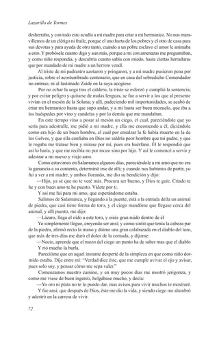 Lazarillo de Tormes

desherraba, y con todo esto acudía a mi madre para criar a mi hermanico. No nos mara-
villemos de un clérigo ni fraile, porque el uno hurta de los pobres y el otro de casa para
sus devotas y para ayuda de otro tanto, cuando a un pobre esclavo el amor le animaba
a esto. Y probósele cuanto digo y aun más, porque a mí con amenazas me preguntaban,
y como niño respondía, y descubría cuanto sabía con miedo, hasta ciertas herraduras
que por mandado de mi madre a un herrero vendí.
      Al triste de mi padrastro azotaron y pringaron, y a mi madre pusieron pena por
justicia, sobre el acostumbrado centenario, que en casa del sobredicho Comendador
no entrase, ni al lastimado Zaide en la suya acogiese.
      Por no echar la soga tras el caldero, la triste se esforzó y cumplió la sentencia;
y por evitar peligro y quitarse de malas lenguas, se fue a servir a los que al presente
vivían en el mesón de la Solana; y allí, padeciendo mil importunidades, se acabó de
criar mi hermanico hasta que supo andar, y a mí hasta ser buen mozuelo, que iba a
los huéspedes por vino y candelas y por lo demás que me mandaban.
      En este tiempo vino a posar al mesón un ciego, el cual, pareciéndole que yo
sería para adestralle, me pidió a mi madre, y ella me encomendó a él, diciéndole
como era hijo de un buen hombre, el cual por ensalzar la fe había muerto en la de
los Gelves, y que ella confiaba en Dios no saldría peor hombre que mi padre, y que
le rogaba me tratase bien y mirase por mí, pues era huérfano. Él le respondió que
así lo haría, y que me recibía no por mozo sino por hijo. Y así le comencé a servir y
adestrar a mi nuevo y viejo amo.
      Como estuvimos en Salamanca algunos días, pareciéndole a mi amo que no era
la ganancia a su contento, determinó irse de allí; y cuando nos hubimos de partir, yo
fui a ver a mi madre, y ambos llorando, me dio su bendición y dijo:
     —Hijo, ya sé que no te veré más. Procura ser bueno, y Dios te guíe. Criado te
he y con buen amo te he puesto. Válete por ti.
      Y así me fui para mi amo, que esperándome estaba.
      Salimos de Salamanca, y llegando a la puente, está a la entrada della un animal
de piedra, que casi tiene forma de toro, y el ciego mandóme que llegase cerca del
animal, y allí puesto, me dijo:
     —Lázaro, llega el oído a este toro, y oirás gran ruido dentro de él
      Yo simplemente llegue, creyendo ser ansí; y como sintió que tenía la cabeza par
de la piedra, afirmó recio la mano y dióme una gran calabazada en el diablo del toro,
que más de tres días me duró el dolor de la cornada, y díjome:
     —Necio, aprende que el mozo del ciego un punto ha de saber mas que el diablo
      Y rió mucho la burla.
      Parecióme que en aquel instante desperté de la simpleza en que como niño dor-
mido estaba. Dije entre mí: “Verdad dice éste, que me cumple avivar el ojo y avisar,
pues solo soy, y pensar cómo me sepa valer.”
      Comenzamos nuestro camino, y en muy pocos días me mostró jerigonza, y
como me viese de buen ingenio, holgábase mucho, y decía:
     —Yo oro ni plata no te lo puedo dar, mas avisos para vivir muchos te mostraré.
      Y fue ansi, que después de Dios, éste me dio la vida, y siendo ciego me alumbró
y adestró en la carrera de vivir.

72
 