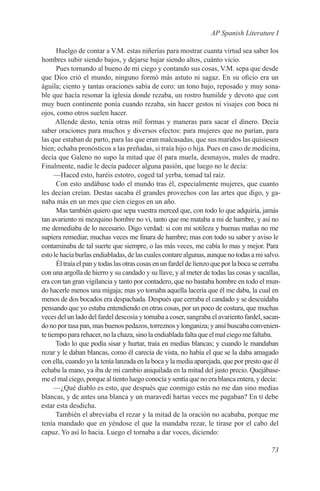 AP Spanish Literature I

      Huelgo de contar a V.M. estas niñerías para mostrar cuanta virtud sea saber los
hombres subir siendo bajos, y dejarse bajar siendo altos, cuánto vicio.
      Pues tornando al bueno de mi ciego y contando sus cosas, V.M. sepa que desde
que Dios crió el mundo, ninguno formó más astuto ni sagaz. En su oficio era un
águila; ciento y tantas oraciones sabía de coro: un tono bajo, reposado y muy sona-
ble que hacía resonar la iglesia donde rezaba, un rostro humilde y devoto que con
muy buen continente ponía cuando rezaba, sin hacer gestos ni visajes con boca ni
ojos, como otros suelen hacer.
      Allende desto, tenía otras mil formas y maneras para sacar el dinero. Decía
saber oraciones para muchos y diversos efectos: para mujeres que no parían, para
las que estaban de parto, para las que eran malcasadas, que sus maridos las quisiesen
bien; echaba pronósticos a las preñadas, si traía hijo o hija. Pues en caso de medicina,
decía que Galeno no supo la mitad que él para muela, desmayos, males de madre.
Finalmente, nadie le decía padecer alguna pasión, que luego no le decía:
      —Haced esto, haréis estotro, coged tal yerba, tomad tal raíz.
      Con esto andábase todo el mundo tras él, especialmente mujeres, que cuanto
les decían creían. Destas sacaba él grandes provechos con las artes que digo, y ga-
naba más en un mes que cien ciegos en un año.
      Mas también quiero que sepa vuestra merced que, con todo lo que adquiría, jamás
tan avariento ni mezquino hombre no vi, tanto que me mataba a mi de hambre, y así no
me demediaba de lo necesario. Digo verdad: si con mi sotileza y buenas mañas no me
supiera remediar, muchas veces me finara de hambre; mas con todo su saber y aviso le
contaminaba de tal suerte que siempre, o las más veces, me cabía lo mas y mejor. Para
esto le hacía burlas endiabladas, de las cuales contare algunas, aunque no todas a mi salvo.
      Él traía el pan y todas las otras cosas en un fardel de lienzo que por la boca se cerraba
con una argolla de hierro y su candado y su llave, y al meter de todas las cosas y sacallas,
era con tan gran vigilancia y tanto por contadero, que no bastaba hombre en todo el mun-
do hacerle menos una migaja; mas yo tomaba aquella lacería que él me daba, la cual en
menos de dos bocados era despachada. Después que cerraba el candado y se descuidaba
pensando que yo estaba entendiendo en otras cosas, por un poco de costura, que muchas
veces del un lado del fardel descosía y tornaba a coser, sangraba el avariento fardel, sacan-
do no por tasa pan, mas buenos pedazos, torreznos y longaniza; y ansí buscaba convenien-
te tiempo para rehacer, no la chaza, sino la endiablada falta que el mal ciego me faltaba.
      Todo lo que podía sisar y hurtar, traía en medias blancas; y cuando le mandaban
rezar y le daban blancas, como él carecía de vista, no había el que se la daba amagado
con ella, cuando yo la tenía lanzada en la boca y la media aparejada, que por presto que él
echaba la mano, ya iba de mi cambio aniquilada en la mitad del justo precio. Quejábase-
me el mal ciego, porque al tiento luego conocía y sentía que no era blanca entera, y decía:
      —¿Qué diablo es esto, que después que conmigo estás no me dan sino medias
blancas, y de antes una blanca y un maravedí hartas veces me pagaban? En tí debe
estar esta desdicha.
      También el abreviaba el rezar y la mitad de la oración no acababa, porque me
tenía mandado que en yéndose el que la mandaba rezar, le tirase por el cabo del
capuz. Yo así lo hacia. Luego el tornaba a dar voces, diciendo:

                                                                                           73
 