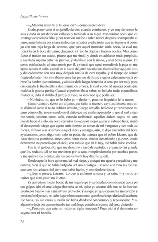 Lazarillo de Tormes

     —¿Mandan rezar tal y tal oración? —como suelen decir.
      Usaba poner cabe si un jarrillo de vino cuando comíamos, y yo muy de presto le
asía y daba un par de besos callados y tornábale a su lugar. Mas turóme poco, que en
los tragos conocía la falta, y por reservar su vino a salvo nunca después desamparaba el
jarro, antes lo tenía por el asa asido; mas no había piedra imán que así trajese a sí como
yo con una paja larga de centeno, que para aquel menester tenía hecha, la cual me-
tiéndola en la boca del jarro, chupando el vino lo dejaba a buenas noches. Mas como
fuese el traidor tan astuto, pienso que me sintió, y dende en adelante mudo propósito,
y asentaba su jarro entre las piernas, y atapabale con la mano, y ansí bebía seguro. Yo,
como estaba hecho al vino, moría por él, y viendo que aquel remedio de la paja no me
aprovechaba ni valía, acordé en el suelo del jarro hacerle una fuentecilla y agujero sotil,
y delicadamente con una muy delgada tortilla de cera taparlo, y al tiempo de comer,
fingiendo haber frío, entrabame entre las piernas del triste ciego a calentarme en la po-
brecilla lumbre que teníamos, y al calor della luego derretida la cera, por ser muy poca,
comenzaba la fuentecilla a destillarme en la boca, la cual yo de tal manera ponía que
maldita la gota se perdía. Cuando el pobreto iba a beber, no hallaba nada: espantábase,
maldecía, daba al diablo el jarro y el vino, no sabiendo que podía ser.
     —No diréis, tío, que os lo bebo yo —decía—, pues no le quitáis de la mano.
      Tantas vueltas y tiento dio al jarro, que halló la fuente y cayó en la burla; mas así
lo disimuló como si no lo hubiera sentido, y luego otro día, teniendo yo rezumando mi
jarro como solía, no pensando en el daño que me estaba aparejado ni que el mal ciego
me sentía, sentéme como solía, estando recibiendo aquellos dulces tragos, mi cara
puesta hacia el cielo, un poco cerrados los ojos por mejor gustar el sabroso licor, sintió
el desesperado ciego que agora tenía tiempo de tomar de mí venganza y con toda su
fuerza, alzando con dos manos aquel dulce y amargo jarro, le dejó caer sobre mi boca,
ayudándose, como digo, con todo su poder, de manera que el pobre Lázaro, que de
nada desto se guardaba, antes, como otras veces, estaba descuidado y gozoso, verda-
deramente me pareció que el cielo, con todo lo que en él hay, me había caído encima.
      Fue tal el golpecillo, que me desatinó y sacó de sentido, y el jarrazo tan grande,
que los pedazos dél se me metieron por la cara, rompiéndomela por muchas partes,
y me quebró los dientes, sin los cuales hasta hoy día me quedé.
      Desde aquella hora quise mal al mal ciego, y aunque me quería y regalaba y me
curaba, bien vi que se había holgado del cruel castigo. Lavóme con vino las roturas
que con los pedazos del jarro me había hecho, y sonriéndose decía:
     —¿Que te parece, Lázaro? Lo que te enfermó te sana y da salud —y otros do-
naires que a mi gusto no lo eran.
      Ya que estuve medio bueno de mi negra trepa y cardenales, considerando que a po-
cos golpes tales el cruel ciego ahorraría de mí, quise yo ahorrar del; mas no lo hice tan
presto por hacello más a mi salvo y provecho. Y aunque yo quisiera asentar mi corazón y
perdonalle el jarrazo, no daba lugar el maltratamiento que el mal ciego dende allí adelante
me hacía, que sin causa ni razón me hería, dándome coxcorrones y repelándome. Y si
alguno le decía por que me trataba tan mal, luego contaba el cuento del jarro, diciendo:
     —¿Pensareis que este mi mozo es algún inocente? Pues oíd si el demonio en-
sayara otra tal hazaña.

74
 