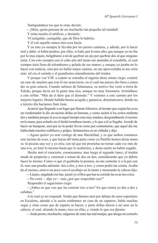 AP Spanish Literature I

      Santiguándose los que lo oían, decían:
     —¡Mira, quién pensara de un muchacho tan pequeño tal ruindad!
      Y reían mucho el artificio, y decíanle:
      VCastigaldo, castigaldo, que de Dios lo habréis.
      Y él con aquello nunca otra cosa hacía.
      Y en esto yo siempre le llevaba por los peores caminos, y adrede, por le hacer
mal y daño: si había piedras, por ellas, si lodo, por lo más alto; que aunque yo no iba
por lo mas enjuto, holgábame a mí de quebrar un ojo por quebrar dos al que ninguno
tenía. Con esto siempre con el cabo alto del tiento me atentaba el colodrillo, el cual
siempre traía lleno de tolondrones y pelado de sus manos; y aunque yo juraba no lo
hacer con malicia, sino por no hallar mejor camino, no me aprovechaba ni me creía
más: tal era el sentido y el grandísimo entendimiento del traidor.
      Y porque vea V.M. a cuánto se estendía el ingenio deste astuto ciego, contaré
un caso de muchos que con él me acaecieron, en el cual me parece dio bien a enten-
der su gran astucia. Cuando salimos de Salamanca, su motivo fue venir a tierra de
Toledo, porque decía ser la gente mas rica, aunque no muy limosnera. Arrimábase
a este refrán: “Más da el duro que el desnudo.” Y venimos a este camino por los
mejores lugares. Donde hallaba buena acogida y ganancia, deteníamonos; donde no,
a tercero día hacíamos Sant Juan.
      Acaeció que llegando a un lugar que llaman Almorox, al tiempo que cogían las uvas,
un vendimiador le dio un racimo dellas en limosna, y como suelen ir los cestos maltrata-
dos y también porque la uva en aquel tiempo esta muy madura, desgranábasele el racimo
en la mano; para echarlo en el fardel tornábase mosto, y lo que a él se llegaba. Acordó de
hacer un banquete, ansí por no lo poder llevar como por contentarme, que aquel día me
había dado muchos rodillazos y golpes. Sentamonos en un valladar y dijo:
     —Agora quiero yo usar contigo de una liberalidad, y es que ambos comamos
este racimo de uvas, y que hayas dél tanta parte como yo.Partillo hemos desta mane-
ra: tú picarás una vez y yo otra; con tal que me prometas no tomar cada vez más de
una uva, yo haré lo mesmo hasta que lo acabemos, y desta suerte no habrá engaño.
      Hecho ansí el concierto, comenzamos; mas luego al segundo lance; el traidor
mudó de propósito y comenzó a tomar de dos en dos, considerando que yo debría
hacer lo mismo. Como vi que el quebraba la postura, no me contente ir a la par con
él, mas aun pasaba adelante: dos a dos, y tres a tres, y como podía las comía. Acaba-
do el racimo, estuvo un poco con el escobajo en la mano y meneando la cabeza dijo:
     —Lázaro, engañado me has: juraré yo a Dios que has tu comido las uvas tres a tres.
     —No comí —dije yo— mas ¿por que sospecháis eso?”
      Respondió el sagacísimo ciego:
     —¿Sabes en que veo que las comiste tres a tres? En que comía yo dos a dos y
callabas.”
      A lo cual yo no respondí. Yendo que íbamos ansí por debajo de unos soportales
en Escalona, adonde a la sazón estábamos en casa de un zapatero, había muchas
sogas y otras cosas que de esparto se hacen, y parte dellas dieron a mi amo en la
cabeza; el cual, alzando la mano, toco en ellas, y viendo lo que era díjome:
     —Anda presto, mochacho; salgamos de entre tan mal manjar, que ahoga sin comerlo.

                                                                                      75
 