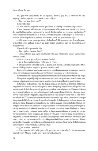 Lazarillo de Tormes

      Yo, que bien descuidado iba de aquello, mire lo que era, y como no vi sino
sogas y cinchas, que no era cosa de comer, dijele:
      —Tío, ¿por qué decís eso?”
      Respondióme:
      —Calla, sobrino; según las mañas que llevas, lo sabrás y verás como digo verdad.
      Y ansí pasamos adelante por el mismo portal y llegamos a un mesón, a la puerta
del cual había muchos cuernos en la pared, donde ataban los recueros sus bestias. Y
como iba tentando si era allí el mesón, adonde él rezaba cada día por la mesonera la
oración de la emparedada, asió de un cuerno, y con un gran sospiro dijo:
      —¡Oh, mala cosa, peor que tienes la hechura! ¡De cuántos eres deseado poner
tu nombre sobre cabeza ajena y de cuán pocos tenerte ni aun oír tu nombre, por
ninguna vía!”
      Como le oí lo que decía, dije:
      —Tío, ¿qué es eso que decís?
      —Calla, sobrino, que algún día te dará éste, que en la mano tengo, alguna mala
comida y cena.”
      —No le comeré yo —dije— y no me la dará.
      —Yo te digo verdad; si no, verlo has, si vives.
      Y ansí pasamos adelante hasta la puerta del mesón, adonde pluguiere a Dios
nunca allá llegáramos, según lo que me sucedía en él.
      Era todo lo más que rezaba por mesoneras y por bodegoneras y turroneras y rameras
y ansí por semejantes mujercillas, que por hombre casi nunca le vi decir oración.
      Reíme entre mí, y aunque mochacho noté mucho la discreta consideración del ciego.
      Mas por no ser prolijo dejo de contar muchas cosas, así graciosas como de notar, que
con este mi primer amo me acaecieron, y quiero decir el despidiente y con él acabar.
      Estábamos en Escalona, villa del duque della, en un mesón, y dióme un pedazo de
longaniza que la asase. Ya que la longaniza había pringado y comídose las pringadas, sacó
un maravedí de la bolsa y mandó que fuese por el de vino a la taberna. Púsome el demo-
nio el aparejo delante los ojos, el cual, como suelen decir, hace al ladrón, y fue que había
cabe el fuego un nabo pequeño, larguillo y ruinoso, y tal que, por no ser para la olla, debió
ser echado allí. Y como al presente nadie estuviese sino él y yo solos, como me vi con ape-
tito goloso, habiéndome puesto dentro el sabroso olor de la longaniza, del cual solamente
sabía que había de gozar, no mirando que me podría suceder, pospuesto todo el temor por
cumplir con el deseo, en tanto que el ciego sacaba de la bolsa el dinero, saque la longaniza
y muy presto metí el sobredicho nabo en el asador, el cual mi amo, dándome el dinero
para el vino, tomó y comenzó a dar vueltas al fuego, queriendo asar al que de ser cocido
por sus deméritos había escapado.Yo fui por el vino, con el cual no tardé en despachar la
longaniza, y cuando vine halle al pecador del ciego que tenía entre dos rebanadas apre-
tado el nabo, al cual aun no había conocido por no lo haber tentado con la mano. Como
tomase las rebanadas y mordiese en ellas pensando también llevar parte de la longaniza,
hallose en frío con el frío nabo. Alterose y dijo:
      —¿Que es esto, Lazarillo?
      —¡Lacerado de mi! —dije yo— ¿Si queréis a mi echar algo? ¿Yo no vengo de
traer el vino? Alguno estaba ahí, y por burlar haría esto.

76
 