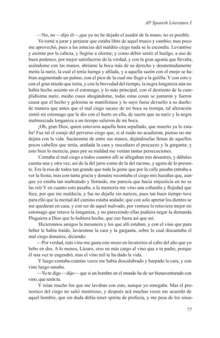 AP Spanish Literature I

     —No, no —dijo él—,que yo no he dejado el asador de la mano; no es posible.
      Yo torné a jurar y perjurar que estaba libre de aquel trueco y cambio; mas poco
me aprovechó, pues a las astucias del maldito ciego nada se le escondía. Levantóse
y asióme por la cabeza, y llegóse a olerme; y como debió sentir el huelgo, a uso de
buen podenco, por mejor satisfacerse de la verdad, y con la gran agonía que llevaba,
asiéndome con las manos, abríame la boca más de su derecho y desatentadamente
metía la nariz, la cual el tenía luenga y afilada, y a aquella sazón con el enojo se ha-
bían augmentado un palmo, con el pico de la cual me llegó a la gulilla. Y con esto y
con el gran miedo que tenía, y con la brevedad del tiempo, la negra longaniza aún no
había hecho asiento en el estomago, y lo más principal, con el destiento de la cum-
plidísima nariz, medio cuasi ahogándome, todas estas cosas se juntaron y fueron
causa que el hecho y golosina se manifestase y lo suyo fuese devuelto a su dueño:
de manera que antes que el mal ciego sacase de mi boca su trompa, tal alteración
sintió mi estomago que le dio con el hurto en ella, de suerte que su nariz y la negra
malmaxcada longaniza a un tiempo salieron de mi boca.
      ¡Oh, gran Dios, quien estuviera aquella hora sepultado, que muerto ya lo esta-
ba! Fue tal el coraje del perverso ciego que, si al ruido no acudieran, pienso no me
dejara con la vida. Sacáronme de entre sus manos, dejándoselas llenas de aquellos
pocos cabellos que tenía, arañada la cara y rascuñazo el pescuezo y la garganta; y
esto bien lo merecía, pues por su maldad me venían tantas persecuciones.
      Contaba el mal ciego a todos cuantos allí se allegaban mis desastres, y dábales
cuenta una y otra vez, así de la del jarro como de la del racimo, y agora de lo presen-
te. Era la risa de todos tan grande que toda la gente que por la calle pasaba entraba a
ver la fiesta; mas con tanta gracia y donaire recontaba el ciego mis hazañas que, aun-
que yo estaba tan maltratado y llorando, me parecía que hacía sinjusticia en no se
las reír.Y en cuanto esto pasaba, a la memoria me vino una cobardía y flojedad que
hice, por que me maldecía, y fue no dejalle sin narices, pues tan buen tiempo tuve
para ello que la meitad del camino estaba andado; que con solo apretar los dientes se
me quedaran en casa, y con ser de aquel malvado, por ventura lo retuviera mejor mi
estomago que retuvo la longaniza, y no pareciendo ellas pudiera negar la demanda.
Pluguiera a Dios que lo hubiera hecho, que eso fuera así que así.
      Hicieronnos amigos la mesonera y los que allí estaban, y con el vino que para
beber le había traído, laváronme la cara y la garganta, sobre lo cual discantaba el
mal ciego donaires, diciendo:
     —Por verdad, más vino me gasta este mozo en lavatorios al cabo del año que yo
bebo en dos. A lo menos, Lázaro, eres en más cargo al vino que a tu padre, porque
él una vez te engendró, mas el vino mil te ha dado la vida.
      Y luego contaba cuántas veces me había descalabrado y harpado la cara, y con
vino luego sanaba.
     —Yo te digo —dijo— que si un hombre en el mundo ha de ser bienaventurado con
vino, que serás tu.
      Y reían mucho los que me lavaban con esto, aunque yo renegaba. Mas el pro-
nostico del ciego no salió mentiroso, y después acá muchas veces me acuerdo de
aquel hombre, que sin duda debía tener spiritu de profecía, y me pesa de los sinsa-

                                                                                    77
 