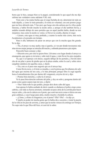 Lazarillo de Tormes

bores que le hice, aunque bien se lo pagué, considerando lo que aquel día me dijo
salirme tan verdadero como adelante V.M. oirá.
      Visto esto y las malas burlas que el ciego burlaba de mí, determiné de todo en
todo dejalle, y como lo traía pensado y lo tenía en voluntad, con este postrer juego
que me hizo afirmelo más. Y fue ansí, que luego otro día salimos por la villa a pedir
limosna, y había llovido mucho la noche antes; y porque el día también llovía, y
andaba rezando debajo de unos portales que en aquel pueblo había, donde no nos
mojamos; mas como la noche se venía y el llover no cesaba, díjome el ciego:
     —Lázaro, esta agua es muy porfiada, y cuanto la noche más cierra, más recia.
Acojámonos a la posada con tiempo.
      Para ir allá, habíamos de pasar un arroyo que con la mucha agua iba grande.
Yo le dije:
     —Tío, el arroyo va muy ancho; mas si queréis, yo veo por donde travesemos más
aína sin nos mojar, porque se estrecha allí mucho, y saltando pasaremos a pie enjuto.
      Parecióle buen consejo y dijo:
     —Discreto eres; por esto te quiero bien. Llévame a ese lugar donde el arroyo se
ensangosta, que agora es invierno y sabe mal el agua, y más llevar los pies mojados.
     Yo, que vi el aparejo a mi deseo, saquéle debajo de los portales, y llevélo dere-
cho de un pilar o poste de piedra que en la plaza estaba, sobre la cual y sobre otros
cargaban saledizos de aquellas casas, y dijele:
     —Tío, este es el paso mas angosto que en el arroyo hay.
      Como llovía recio, y el triste se mojaba, y con la priesa que llevábamos de salir
del agua que encima de nos caía, y lo más principal, porque Dios le cegó aquella
hora el entendimiento (fue por darme dél venganza), creyóse de mi y dijo:
     —Ponme bien derecho, y salta tú el arroyo.
     Yo le puse bien derecho enfrente del pilar, y doy un salto y pongome detrás del
poste como quien espera tope de toro, y díjele:
     —!Sus! Salta todo lo que podáis, porque deis deste cabo del agua.
     Aun apenas lo había acabado de decir cuando se abalanza el pobre ciego como
cabrón, y de toda su fuerza arremete, tomando un paso atrás de la corrida para hacer
mayor salto, y da con la cabeza en el poste, que sonó tan recio como si diera con una
gran calabaza, y cayó luego para atrás, medio muerto y hendida la cabeza.
     —¿Cómo, y olistes la longaniza y no el poste? !Ole! !Ole! —le dije yo.
     Y dejéle en poder de mucha gente que lo había ido a socorrer, y tomé la puerta
de la villa en los pies de un trote, y antes que la noche viniese di conmigo en Torrijos.
No supe más lo que Dios dél hizo, ni curé de lo saber.




78
 