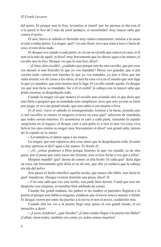 El Conde Lucanor

del perro. Et porque non lo fizo, levantóse et tomól’ por las piernas et dio con él
a la pared et fizo de’l más de çient pedaços, et mostrándol’ muy mayor saña que
contra el perro.
      Et assí, bravo et sañudo et faziendo muy malos contenentes, tornóse a la mesa
et cató a todas partes. La muger, quel’ vio esto fazer, tovo que estava loco o fuera de
seso, et non dizía nada.
      Et desque ovo catado a cada parte, et vio un su cavallo que estava en casa, et él
non avía más de aquél, et díxol’ muy bravamente que les diesse agua a las manos; el
cavallo non lo fizo. Desque vio que lo non fizo, díxol’:
     —¡Cómo, don cavallo!, ¿cuidades que porque non he otro cavallo, que por esso
vos dexaré si non fizierdes lo que yo vos mandare? Dessa vos guardat, que si por
vuestra mala ventura non faierdes lo que yo vos mandare, yo juro a Dios que tan
mala muerte vos dé como a los otros; et non ha cosa viva en el mundo que non faga
lo que yo mandare, que esso mismo non le faga. El cavallo estudo quedo. Et desque
vio que non fazía su mandado, fue a él et cortól’ la cabeça con la mayor saña que
podía mostrar, et despedaçólo todo.
      Cuando la muger vio que matava el cavallo non aviendo otro et que dizía que
esto faría a quiquier que su mandado non cumpliesse, tovo que esto ya non se fazía
por juego, et ovo tan grand miedo, que non sabía si era muerta o biva.
      Et él assí, vravo et sañudo et ensangrentado, tornóse a la mesa, jurando que
si mil cavallos et omnes et mugeres oviesse en casa quel’ saliessen de mandado,
que todos serían muertos. Et assentósse et cató a cada parte, teniendo la espada
sangrienta en el regaço; et desque cató a una parte et a otra et non vio cosa viva,
bolvió los ojos contra su muger muy bravamente et díxol’ con grand saña, tenien-
do la espada en la mano:
     —Levantadvos et datme agua a las manos.
      La muger, que non esperava otra cosa sinon que la despedaçaría toda, levantó-
se muy apriessa et diol’ agua a las manos. Et díxole él:
     —¡A!, ¡cómo gradesco a Dios porque fiziestes lo que vos mandé, ca de otra
guisa, por el pesar que estos locos me fizieron, esso oviera fecho a vos que a ellos!
      Después mandól’ quel’ diesse de comer; et ella fízolo. Et cada quel’ dizía algu-
na cosa, tan bravamente gelo dizía et en tal son, que ella ya cuidava que la cabeça
era ida del polvo.
     Assí passó el fecho entrellos aquella noche, que nunca ella fabló, mas fazía lo
quel’ mandavan. Desque ovieron dormido una pieça, díxol’ él:
     —Con esta saña que ove esta noche, non pude bien dormir. Catad que non me
despierte cras ninguno, et tenedme bien adobado de comer.
      Cuando fue grand mañana, los padres et las madres et parientes llegaron a la
puerta et porque non fablava ninguno, cuidaron que el novio estava muerto o ferido.
Et desque vieron por entre las puertas a la novia et non al novio, cuidáronlo más.
      Cuando ella los vio a la puerta llegó muy passo et con grand miedo, et co-
mençóles a dezir:
     —¡Locos, traidores!, ¿qué fazedes? ¿Cómo osades llegar a la puerta nin fablar?
¡Callad, sinon todos, también vós como yo, todos somos muertos!

8
 