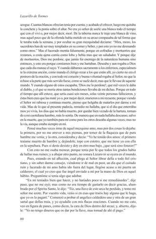 Lazarillo de Tormes

azogue. Cuantas blancas ofrecían tenía por cuenta; y acabado el ofrecer, luego me quitaba
la concheta y la ponía sobre el altar. No era yo señor de asirle una blanca todo el tiempo
que con el viví o, por mejor decir, morí. De la taberna nunca le traje una blanca de vino,
mas aquel poco que de la ofrenda había metido en su arcaz compasaba de tal forma que
le turaba toda la semana, y por ocultar su gran mezquindad decíame: “Mira, mozo, los
sacerdotes han de ser muy templados en su comer y beber, y por esto yo no me desmando
como otros.” Mas el lacerado mentía falsamente, porque en cofradías y mortuorios que
rezamos, a costa ajena comía como lobo y bebía mas que un saludador. Y porque dije
de mortuorios, Dios me perdone, que jamás fui enemigo de la naturaleza humana sino
entonces, y esto era porque comíamos bien y me hartaban. Deseaba y aun rogaba a Dios
que cada día matase el suyo. Y cuando dábamos sacramento a los enfermos, especialmen-
te la extrema unción, como manda el clérigo rezar a los que están allí, yo cierto no era el
postrero de la oración, y con todo mi corazón y buena voluntad rogaba al Señor, no que la
echase a la parte que más servido fuese, como se suele decir, mas que le llevase de aqueste
mundo. Y cuando alguno de estos escapaba, !Dios me lo perdone!, que mil veces le daba
al diablo, y el que se moría otras tantas bendiciones llevaba de mi dichas. Porque en todo
el tiempo que allí estuve, que sería cuasi seis meses, solas veinte personas fallecieron, y
éstas bien creo que las maté yo o, por mejor decir, murieron a mi recuesta; porque viendo
el Señor mi rabiosa y continua muerte, pienso que holgaba de matarlos por darme a mí
vida. Mas de lo que al presente padecía, remedio no hallaba, que si el día que enterrába-
mos yo vivía, los días que no había muerto, por quedar bien vezado de la hartura, tornan-
do a mi cuotidiana hambre, más lo sentía. De manera que en nada hallaba descanso, salvo
en la muerte, que yo también para mí como para los otros deseaba algunas veces; mas no
la vía, aunque estaba siempre en mí.
       Pensé muchas veces irme de aquel mezquino amo, mas por dos cosas lo dejaba:
la primera, por no me atrever a mis piernas, por temer de la flaqueza que de pura
hambre me venía; y la otra, consideraba y decía: “Yo he tenido dos amos: el primero
traíame muerto de hambre y, dejándole, tope con estotro, que me tiene ya con ella
en la sepultura. Pues si deste desisto y doy en otro mas bajo, ¿que será sino fenecer?”
       Con esto no me osaba menear, porque tenía por fe que todos los grados había
de hallar mas ruines; y a abajar otro punto, no sonara Lázaro ni se oyera en el mundo.
       Pues, estando en tal aflicción, cual plega al Señor librar della a todo fiel cris-
tiano, y sin saber darme consejo, viéndome ir de mal en peor, un día que el cuitado
ruin y lacerado de mi amo había ido fuera del lugar, llegóse acaso a mi puerta un
calderero, el cual yo creo que fue ángel enviado a mí por la mano de Dios en aquel
hábito. Preguntóme si tenía algo que adobar.
      “En mí teníades bien que hacer, y no haríades poco si me remediásedes”, dije
paso, que no me oyó; mas como no era tiempo de gastarlo en decir gracias, alum-
brado por el Spiritu Santo, le dije: “Tío, una llave de este arca he perdido, y temo mi
señor me azote. Por vuestra vida, veáis si en esas que traéis hay alguna que le haga,
que yo os lo pagaré.” Comenzó a probar el angelico caldedero una y otra de un gran
sartal que dellas traía, y yo ayudalle con mis flacas oraciones. Cuando no me cato,
veo en figura de panes, como dicen, la cara de Dios dentro del arcaz; y, abierto, díje-
le: “Yo no tengo dineros que os dar por la llave, mas tomad de ahí el pago.”

80
 