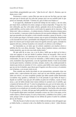 Lazarillo de Tormes

maravillado, preguntándole que sería. “¡Que ha de ser! -dijo él-. Ratones, que no
dejan cosa a vida.”
      Pusímonos a comer, y quiso Dios que aun en esto me fue bien, que me cupo
más pan que la lacería que me solía dar, porque rayó con un cuchillo todo lo que
pensó ser ratonado, diciendo: “Cómete eso, que el ratón cosa limpia es.”
      Y así aquel día, añadiendo la ración del trabajo de mis manos, o de mis uñas,
por mejor decir, acabamos de comer, aunque yo nunca empezaba. Y luego me vino
otro sobresalto, que fue verle andar solicito, quitando clavos de las paredes y bus-
cando tablillas, con las cuales clavó y cerró todos los agujeros de la vieja arca. “!Oh,
Señor mío! -dije yo entonces-, ¡A cuánta miseria y fortuna y desastres estamos pues-
tos los nacidos, y cuan poco turan los placeres de esta nuestra trabajosa vida! Heme
aquí que pensaba con este pobre y triste remedio remediar y pasar mi lacería, y esta-
ba ya cuanto que alegre y de buena ventura; mas no quiso mi desdicha, despertando
a este lacerado de mi amo y poniéndole más diligencia de la que él de suyo se tenía
(pues los míseros por la mayor parte nunca de aquella carecen), agora, cerrando los
agujeros del arca, ciérrase la puerta a mi consuelo y la abriese a mis trabajos.”
      Así lamentaba yo, en tanto que mi solícito carpintero con muchos clavos y
tablillas dio fin a sus obras, diciendo: “Agora, donos traidores ratones, conviéneos
mudar propósito, que en esta casa mala medra tenéis.”
      De que salió de su casa, voy a ver la obra y hallé que no dejó en la triste y
vieja arca agujero ni aun por donde le pudiese entrar un moxquito. Abro con mi
desaprovechada llave, sin esperanza de sacar provecho, y vi los dos o tres panes
comenzados, los que mi amo creyó ser ratonados, y dellos todavía saque alguna la-
cería, tocándolos muy ligeramente, a uso de esgremidor diestro. Como la necesidad
sea tan gran maestra, viéndome con tanta, siempre, noche y día, estaba pensando la
manera que ternía en sustentar el vivir; y pienso, para hallar estos negros remedios,
que me era luz la hambre, pues dicen que el ingenio con ella se avisa y al contrario
con la hartura, y así era por cierto en mí.
      Pues estando una noche desvelado en este pensamiento, pensando cómo me
podría valer y aprovecharme del arcaz, sentí que mi amo dormía, porque lo mos-
traba con roncar y en unos resoplidos grandes que daba cuando estaba durmiendo.
Levantéme muy quedito y, habiendo en el día pensado lo que había de hacer y
dejado un cuchillo viejo que por allí andaba en parte do le hallase, voyme al triste
arcaz, y por do había mirado tener menos defensa le acometí con el cuchillo, que
a manera de barreno dél usé. Y como la antiquísima arca, por ser de tantos años, la
hallase sin fuerza y corazón, antes muy blanda y carcomida, luego se me rindió, y
consintió en su costado por mi remedio un buen agujero. Esto hecho, abro muy paso
la llagada arca y, al tiento, del pan que halle partido hice según deyuso está escrito.
Y con aquello algún tanto consolado, tornando a cerrar, me volví a mis pajas, en las
cuales repose y dormí un poco, lo cual yo hacía mal, y echábalo al no comer; y ansí
sería, porque cierto en aquel tiempo no me debían de quitar el sueño los cuidados
del rey de Francia.
      Otro día fue por el señor mi amo visto el daño así del pan como del agujero que
yo había hecho, y comenzó a dar a los diablos los ratones y decir: “¿Qué diremos

82
 