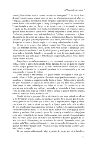 AP Spanish Literature I

a esto? ¡Nunca haber sentido ratones en esta casa sino agora!” Y sin dubda debía
de decir verdad; porque si casa había de haber en el reino justamente de ellos pri-
vilegiada, aquella de razón había de ser, porque no suelen morar donde no hay qué
comer. Torna a buscar clavos por la casa y por las paredes y tablillas a atapársel os.
Venida la noche y su reposo, luego era yo puesto en pie con mi aparejo, y cuantos
él tapaba de día, destapaba yo de noche. En tal manera fue, y tal priesa nos dimos,
que sin dubda por esto se debió decir: “Donde una puerta se cierra, otra se abre.”
Finalmente, parecíamos tener a destajo la tela de Penélope, pues cuanto el tejía de
día, rompía yo de noche; ca en pocos días y noches pusimos la pobre despensa de
tal forma, que quien quisiera propiamente della hablar, más corazas viejas de otro
tiempo que no arcaz la llamara, según la clavazón y tachuelas sobre sí tenía.
      De que vio no le aprovechar nada su remedio, dijo: “Este arcaz está tan maltra-
tado y es de madera tan vieja y flaca, que no habrá ratón a quien se defienda; y va ya
tal que, si andamos más con él, nos dejará sin guarda; y aun lo peor, que aunque hace
poca, todavía hará falta faltando, y me pondrá en costa de tres o cuatro reales. El
mejor remedio que hallo, pues el de hasta aquí no aprovecha, armaré por de dentro
a estos ratones malditos.”
      Luego busco prestada una ratonera, y con cortezas de queso que a los vecinos
pedía, contino el gato estaba armado dentro del arca, lo cual era para mi singular
auxilio; porque, puesto caso que yo no había menester muchas salsas para comer,
todavía me holgaba con las cortezas del queso que de la ratonera sacaba, y sin esto
no perdonaba el ratonar del bodigo.
      Como hallase el pan ratonado y el queso comido y no cayese el ratón que lo
comía, dábase al diablo, preguntaba a los vecinos qué podría ser comer el queso y
sacarlo de la ratonera, y no caer ni quedar dentro el ratón, y hallar caída la trampilla
del gato. Acordaron los vecinos no ser el ratón el que este daño hacía, porque no
fuera menos de haber caído alguna vez. Díjole un vecino: “En vuestra casa yo me
acuerdo que solía andar una culebra, y esta debe ser sin dubda. Y lleva razón que,
como es larga, tiene lugar de tomar el cebo; y aunque la coja la trampilla encima,
como no entre toda dentro, tornase a salir.”
      Cuadró a todos lo que aquel dijo, y alteró mucho a mi amo; y dende en adelan-
te no dormía tan a sueño suelto, que cualquier gusano de la madera que de noche
sonase, pensaba ser la culebra que le roía el arca. Luego era puesto en pie, y con un
garrote que a la cabacera, desde que aquello le dijeron, ponía, daba en la pecadora
del arca grandes garrotazos, pensando espantar la culebra. A los vecinos despertaba
con el estruendo que hacía, y a mí no me dejaba dormir. Íbase a mis pajas y trastor-
nábalas, y a mí con ellas, pensando que se iba para mí y se envolvía en mis pajas o
en mi sayo, porque le decían que de noche acaecía a estos animales, buscando calor,
irse a las cunas donde están criaturas y aun mordellas y hacerles peligrar. Yo las
más veces hacía dél dormido, y en las mañanas decíame él: “Esta noche, mozo, ¿no
sentiste nada? Pues tras la culebra anduve, y aun pienso se ha de ir para ti a la cama,
que son muy frías y buscan calor.” “Plega a Dios que no me muerda -decía yo-, que
harto miedo le tengo.”
      De esta manera andaba tan elevado y levantado del sueño, que, mi fe, la culebra

                                                                                    83
 