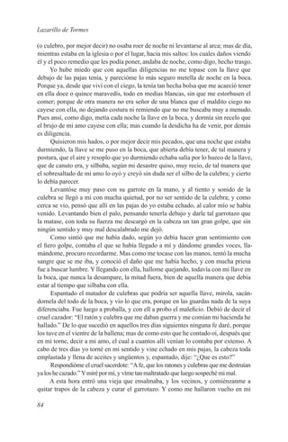 Lazarillo de Tormes

(o culebro, por mejor decir) no osaba roer de noche ni levantarse al arca; mas de día,
mientras estaba en la iglesia o por el lugar, hacia mis saltos: los cuales daños viendo
él y el poco remedio que les podía poner, andaba de noche, como digo, hecho trasgo.
      Yo hube miedo que con aquellas diligencias no me topase con la llave que
debajo de las pajas tenía, y parecióme lo más seguro metella de noche en la boca.
Porque ya, desde que viví con el ciego, la tenía tan hecha bolsa que me acaeció tener
en ella doce o quince maravedís, todo en medias blancas, sin que me estorbasen el
comer; porque de otra manera no era señor de una blanca que el maldito ciego no
cayese con ella, no dejando costura ni remiendo que no me buscaba muy a menudo.
Pues ansí, como digo, metía cada noche la llave en la boca, y dormía sin recelo que
el brujo de mi amo cayese con ella; mas cuando la desdicha ha de venir, por demás
es diligencia.
      Quisieron mis hados, o por mejor decir mis pecados, que una noche que estaba
durmiendo, la llave se me puso en la boca, que abierta debía tener, de tal manera y
postura, que el aire y resoplo que yo durmiendo echaba salía por lo hueco de la llave,
que de canuto era, y silbaba, según mi desastre quiso, muy recio, de tal manera que
el sobresaltado de mi amo lo oyó y creyó sin duda ser el silbo de la culebra; y cierto
lo debía parecer.
      Levantóse muy paso con su garrote en la mano, y al tiento y sonido de la
culebra se llegó a mi con mucha quietud, por no ser sentido de la culebra; y como
cerca se vio, pensó que allí en las pajas do yo estaba echado, al calor mío se había
venido. Levantando bien el palo, pensando tenerla debajo y darle tal garrotazo que
la matase, con toda su fuerza me descargó en la cabeza un tan gran golpe, que sin
ningún sentido y muy mal descalabrado me dejó.
      Como sintió que me había dado, según yo debía hacer gran sentimiento con
el fiero golpe, contaba el que se había llegado a mí y dándome grandes voces, lla-
mándome, procuro recordarme. Mas como me tocase con las manos, tentó la mucha
sangre que se me iba, y conoció el daño que me había hecho, y con mucha priesa
fue a buscar lumbre. Y llegando con ella, hallome quejando, todavía con mi llave en
la boca, que nunca la desampare, la mitad fuera, bien de aquella manera que debía
estar al tiempo que silbaba con ella.
      Espantado el matador de culebras que podría ser aquella llave, mirola, sacán-
domela del todo de la boca, y vio lo que era, porque en las guardas nada de la suya
diferenciaba. Fue luego a proballa, y con ell a probo el maleficio. Debió de decir el
cruel cazador: “El ratón y culebra que me daban guerra y me comían mi hacienda he
hallado.” De lo que sucedió en aquellos tres días siguientes ninguna fe daré, porque
los tuve en el vientre de la ballena; mas de como esto que he contado oí, después que
en mi torne, decir a mi amo, el cual a cuantos allí venían lo contaba por extenso. A
cabo de tres días yo torné en mi sentido y vine echado en mis pajas, la cabeza toda
emplastada y llena de aceites y ungüentos y, espantado, dije: “¿Que es esto?”
      Respondióme el cruel sacerdote: “A fe, que los ratones y culebras que me destruían
ya los he cazado.” Y miré por mí, y víme tan maltratado que luego sospeché mi mal.
      A esta hora entró una vieja que ensalmaba, y los vecinos, y comiénzanme a
quitar trapos de la cabeza y curar el garrotazo. Y como me hallaron vuelto en mi

84
 