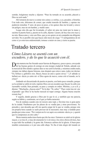 AP Spanish Literature I

sentido, holgáronse mucho y dijeron: “Pues ha tornado en su acuerdo, placerá a
Dios no será nada.”
     Ahí tornaron de nuevo a contar mis cuitas y a reírlas, y yo, pecador, a llorarlas.
Con todo esto, diéronme de comer, que estaba transido de hambre, y apenas me
pudieron remediar. Y ansí, de poco en poco, a los quince días me levanté y estuve
sin peligro, mas no sin hambre, y medio sano.
     Luego otro día que fui levantado, el señor mi amo me tomó por la mano y
sacóme la puerta fuera y, puesto en la calle, díjome: Lázaro, de hoy mas eres tuyo y
no mío. Busca amo y vete con Dios, que yo no quiero en mi compañía tan diligente
servidor. No es posible sino que hayas sido mozo de ciego.” Y santiguándose de mí
como si yo estuviera endemoniado, tornase a meter en casa y cierra su puerta.


Tratado tercero
Cómo Lázaro se asentó con un
escudero, y de lo que le acaeció con él.
       esta manera me fue forzado sacar fuerzas de flaqueza y, poco a poco, con ayuda
D      de las buenas gentes di comigo en esta insigne ciudad de Toledo, adonde con
 la merced de Dios dende a quince días se me cerró la herida; y mientras estaba malo,
 siempre me daban alguna limosna, mas después que estuve sano, todos me decían:
“Tú, bellaco y gallofero eres. Busca, busca un amo a quien sirvas.” “¿Y adónde se
 hallará ese -decía yo entre mí- si Dios agora de nuevo, como crió el mundo, no le
 criase?
      Andando así discurriendo de puerta en puerta, con harto poco remedio, porque
 ya la caridad se subió al cielo, topóme Dios con un escudero que iba por la calle con
 razonable vestido, bien peinado, su paso y compás en orden. Miróme, y yo a él, y
 díjome: “Mochacho, ¿buscas amo?” Yo le dije: “Sí, señor.” “Pues vente tras mí -me
 respondió- que Dios te ha hecho merced en topar comigo. Alguna buena oración
 rezaste hoy.”
      Y seguile, dando gracias a Dios por lo que le oí, y también que me parecía,
 según su hábito y continente, ser el que yo había menester.
       Era de mañana cuando este mi tercero amo topé, y llevóme tras sí gran parte
 de la ciudad. Pasábamos por las plazas do se vendía pan y otras provisiones. Yo
 pensaba y aun deseaba que allí me quería cargar de lo que se vendía, porque esta
 era propria hora cuando se suele proveer de lo necesario; mas muy a tendido paso
 pasaba por estas cosas. “Por ventura no lo vee aquí a su contento -decía yo- y querrá
 que lo compremos en otro cabo.”
       Desta manera anduvimos hasta que dio las once. Entonces se entró en la iglesia
 mayor, y yo tras él, y muy devotamente le vi oír misa y los otros oficios divinos, has-
 ta que todo fue acabado y la gente ida. Entonces salimos de la iglesia. A buen paso
 tendido comenzamos a ir por una calle abajo. Yo iba el más alegre del mundo en

                                                                                    85
 