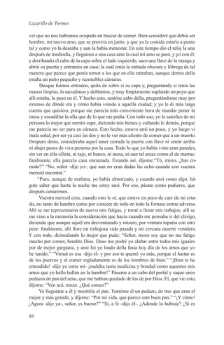 Lazarillo de Tormes

ver que no nos habíamos ocupado en buscar de comer. Bien consideré que debía ser
hombre, mi nuevo amo, que se proveía en junto, y que ya la comida estaría a punto
tal y como yo la deseaba y aun la había menester. En este tiempo dio el reloj la una
después de mediodía, y llegamos a una casa ante la cual mi amo se paró, y yo con él;
y derribando el cabo de la capa sobre el lado izquierdo, saco una llave de la manga y
abrió su puerta y entramos en casa; la cual tenía la entrada obscura y lóbrega de tal
manera que parece que ponía temor a los que en ella entraban, aunque dentro della
estaba un patio pequeño y razonables cámaras.
      Desque fuimos entrados, quita de sobre sí su capa y, preguntando si tenía las
manos limpias, la sacudimos y doblamos, y muy limpiamente soplando un poyo que
allí estaba, la puso en él. Y hecho esto, sentóse cabo della, preguntándome muy por
extenso de dónde era y cómo había venido a aquella ciudad; y yo le di más larga
cuenta que quisiera, porque me parecía más conveniente hora de mandar poner la
mesa y escudillar la olla que de lo que me pedía. Con todo eso, yo le satisfice de mi
persona lo mejor que mentir supe, diciendo mis bienes y callando lo demás, porque
me parecía no ser para en cámara. Esto hecho, estuvo ansí un poco, y yo luego vi
mala señal, por ser ya casi las dos y no le ver mas aliento de comer que a un muerto.
Después desto, consideraba aquel tener cerrada la puerta con llave ni sentir arriba
ni abajo pasos de viva persona por la casa. Todo lo que yo había visto eran paredes,
sin ver en ella silleta, ni tajo, ni banco, ni mesa, ni aun tal arcaz como el de marras:
finalmente, ella parecía casa encantada. Estando así, díjome:“Tú, mozo, ¿has co-
mido?” “No, señor -dije yo-, que aun no eran dadas las ocho cuando con vuestra
merced encontré.”
     “Pues, aunque de mañana, yo había almorzado, y cuando ansí como algo, há-
gote saber que hasta la noche me estoy ansí. Por eso, pásate como pudieres, que
después cenaremos.
      Vuestra merced crea, cuando esto le oí, que estuve en poco de caer de mi esta-
do, no tanto de hambre como por conocer de todo en todo la fortuna serme adversa.
Allí se me representaron de nuevo mis fatigas, y torné a llorar mis trabajos; allí se
me vino a la memoria la consideración que hacía cuando me pensaba ir del clérigo,
diciendo que aunque aquél era desventurado y mísero, por ventura toparía con otro
peor: finalmente, allí llore mi trabajosa vida pasada y mi cercana muerte venidera.
Y con todo, disimulando lo mejor que pude: “Señor, mozo soy que no me fatigo
mucho por comer, bendito Dios. Deso me podré yo alabar entre todos mis iguales
por de mejor garganta, y ansí fui yo loado della fasta hoy día de los amos que yo
he tenido.” “Virtud es esa -dijo él- y por eso te querré yo más, porque el hartar es
de los puercos y el comer regladamente es de los hombres de bien.” “¡Bien te he
entendido! -dije yo entre mí- ¡maldita tanta medicina y bondad como aquestos mis
amos que yo hallo hallan en la hambre!” Púseme a un cabo del portal y saque unos
pedazos de pan del seno, que me habían quedado de los de por Dios. Él, que vio esto,
díjome: “Ven acá, mozo. ¿Qué comes?”
      Yo lleguéme a él y mostréle el pan. Tomóme él un pedazo, de tres que eran el
mejor y más grande, y díjome: “Por mi vida, que parece este buen pan.” “¡Y cómo!
¿Agora -dije yo-, señor, es bueno?” “Sí, a fe -dijo él-. ¿Adonde lo hubiste? ¿Si es

86
 