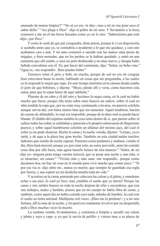 AP Spanish Literature I

 amasado de manos limpias?” “No sé yo eso -le dije-; mas a mí no me pone asco el
 sabor dello.” “Así plega a Dios” -dijo el pobre de mi amo. Y llevándolo a la boca,
 comenzó a dar en él tan fieros bocados como yo en lo otro. “Sabrosísimo pan está
-dijo-, por Dios.”
       Y como le sentí de que pié coxqueaba, dime priesa, porque le vi en disposición,
 si acababa antes que yo, se comediría a ayudarme a lo que me quedase; y con esto
 acabamos casi a una. Y mi amo comenzó a sacudir con las manos unas pocas de
 migajas, y bien menudas, que en los pechos se le habían quedado, y entró en una
 camareta que allí estaba, y sacó un jarro desbocado y no muy nuevo, y desque hubo
 bebido convidóme con él. Yo, por hacer del continente, dije: “Señor, no bebo vino.”
“Agua es, -me respondió-. Bien puedes beber.”
       Entonces tomé el jarro y bebí, no mucho, porque de sed no era mi congoja.
 Ansí estuvimos hasta la noche, hablando en cosas que me preguntaba, a las cuales
 yo le respondí lo mejor que supe. En este tiempo metióme en la cámara donde estaba
 el jarro de que bebimos, y díjome: “Mozo, párate allí y veras, como hacemos esta
 cama, para que la sepas hacer de aquí adelante.”
       Púseme de un cabo y él del otro y hecimos la negra cama, en la cual no había
 mucho que hacer, porque ella tenía sobre unos bancos un cañizo, sobre el cual es-
 taba tendida la ropa que, por no estar muy continuada a lavarse, no parecía colchón,
 aunque servía del, con harta menos lana que era menester. Aquel tendimos, hacien-
 do cuenta de ablandalle, lo cual era imposible, porque de lo duro mal se puede hacer
 blando. El diablo del enjalma maldita la cosa tenía dentro de sí, que puesto sobre el
 cañizo todas las cañas se señalaban y parecían a lo proprio entrecuesto de flaquísimo
 puerco; y sobre aquel hambriento colchón un alfamar del mesmo jaez, del cual el
 color yo no pude alcanzar. Hecha la cama y la noche venida, díjome: “Lázaro, ya es
 tarde, y de aquí a la plaza hay gran trecho. También en esta ciudad andan muchos
 ladrones que siendo de noche capean. Pasemos como podamos y mañana, venido el
 día, Dios hará merced; porque yo, por estar solo, no estoy proveído, antes he comido
 estos días por allá fuera, mas agora hacerlo hemos de otra manera.” “Señor, de mí
-dije yo- ninguna pena tenga vuestra merced, que se pasar una noche y aun más, si
 es menester, sin comer.” “Vivirás más y más sano -me respondió-, porque como
 decíamos hoy, no hay tal cosa en el mundo para vivir mucho que comer poco.” “Si
 por esa vía es -dije entre mí-, nunca yo moriré, que siempre he guardado esa regla
 por fuerza, y aun espero en mi desdicha tenella toda mi vida.”
       Y acostóse en la cama, poniendo por cabecera las calzas y el jubón, y mandome
 echar a sus pies, lo cual yo hice; mas ¡maldito el sueño que yo dormí! Porque las
 canas y mis salidos huesos en toda la noche dejaron de rifar y encenderse, que con
 mis trabajos, males y hambre, pienso que en mi cuerpo no había libra de carne; y
 también, como aquel día no había comido casi nada, rabiaba de hambre, la cual con
 el sueño no tenía amistad. Maldíjeme mil veces -¡Dios me lo perdone!- y a mi ruin
 fortuna, allí lo más de la noche, y (lo peor) no osándome revolver por no despertalle,
 pedí a Dios muchas veces la muerte.
       La mañana venida, levantámonos, y comienza a limpiar y sacudir sus calzas
 y jubón y sayo y capa -y yo que le servía de pelillo- y vístese muy a su placer de

                                                                                   87
 