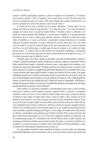 Lazarillo de Tormes

espacio. Echéle aguamanos, peinóse y puso su espada en el talabarte y, al tiempo
que la ponía, díjome: “!Oh, si supieses, mozo, que pieza es esta! No hay marco de
oro en el mundo por que yo la diese. Mas ansí ninguna de cuantas Antonio hizo, no
acertó a ponelle los aceros tan prestos como esta los tiene.”
      Y sacóla de la vaina y tentóla con los dedos, diciendo: “¿Vesla aquí? Yo me
obligo con ella cercenar un copo de lana.” Y yo dije entre mí: “Y yo con mis dientes,
aunque no son de acero, un pan de cuatro libras.” Tornóla a meter y ciñósela y un
sartal de cuentas gruesas del talabarte, y con un paso sosegado y el cuerpo derecho,
haciendo con él y con la cabeza muy gentiles meneos, echando el cabo de la capa
sobre el hombro y a veces so el brazo, y poniendo la mano derecha en el costado,
salió por la puerta, diciendo: “Lázaro, mira por la casa en tanto que voy a oír misa,
y haz la cama, y ve por la vasija de agua al rió, que aquí bajo está, y cierra la puerta
con llave, no nos hurten algo, y ponla aquí al quicio, porque si yo viniere en tanto
pueda entrar.” Y suúbese por la calle arriba con tan gentil semblante y continente,
que quien no le conociera pensara ser muy cercano pariente al conde de Arcos, o a
lo menos camarero que le daba de vestir.
     “!Bendito seáis vos, Señor -quedé yo diciendo-, que dais la enfermedad y ponéis el
remedio! ¿Quién encontrará a aquel mi señor que no piense, según el contento de sí lleva,
haber anoche bien cenado y dormido en buena cama, y aun agora es de mañana, no le
cuenten por muy bien almorzado? !Grandes secretos son, Señor, los que vos hacéis y las
gentes ignoran! ¿A quién no engañará aquella buena disposición y razonable capa y sayo
y quien pensará que aquel gentil hombre se paso ayer todo el día sin comer, con aquel
mendrugo de pan que su criado Lázaro trujo un día y una noche en el arca de su seno, do
no se le podía pegar mucha limpieza, y hoy, lavándose las manos y cara, a falta de paño de
manos, se hacia servir de la halda del sayo? Nadie por cierto lo sospechara. !Oh Señor, y
cuántos de aquestos debéis vos tener por el mundo derramados, que padecen por la negra
que llaman honra lo que por vos no sufrirían!”
      Ansí estaba yo a la puerta, mirando y considerando estas cosas y otras muchas,
hasta que el señor mi amo traspuso la larga y angosta calle, y como lo vi trasponer,
tornéme a entrar en casa, y en un credo la anduve toda, alto y bajo, sin hacer represa
ni hallar en qué. Hago la negra dura cama y tomo el jarro y doy comigo en el rió,
donde en una huerta vi a mi amo en gran recuesta con dos rebozadas mujeres, al pa-
recer de las que en aquel lugar no hacen falta, antes muchas tienen por estilo de irse
a las mañanicas del verano a refrescar y almorzar sin llevar que por aquellas frescas
riberas, con confianza que no ha de faltar quien se lo dé, según las tienen puestas en
esta costumbre aquellos hidalgos del lugar. Y como digo, él estaba entre ellas hecho
un Macias, diciéndoles más dulzuras que Ovidio escribió. Pero como sintieron dél
que estaba bien enternecido, no se les hizo de vergüenza pedirle de almorzar con
el acostumbrado pago. Él, sintiéndose tan frió de bolsa cuanto estaba caliente del
estomago, tomóle tal calofrío que le robó la color del gesto, y comenzó a turbarse en
la plática y a poner excusas no válidas. Ellas, que debían ser bien instituidas, como
le sintieron la enfermedad, dejáronle para el que era.
      Yo, que estaba comiendo ciertos tronchos de berzas, con los cuales me desayuné,
con mucha diligencia, como mozo nuevo, sin ser visto de mi amo, torné a casa, de la cual

88
 