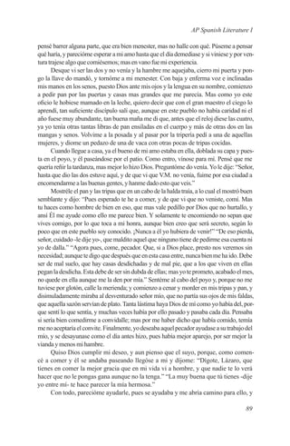 AP Spanish Literature I

pensé barrer alguna parte, que era bien menester, mas no halle con qué. Púseme a pensar
qué haría, y parecióme esperar a mi amo hasta que el día demediase y si viniese y por ven-
tura trajese algo que comiésemos; mas en vano fue mi experiencia.
      Desque vi ser las dos y no venía y la hambre me aquejaba, cierro mi puerta y pon-
go la llave do mandó, y tornóme a mi menester. Con baja y enferma voz e inclinadas
mis manos en los senos, puesto Dios ante mis ojos y la lengua en su nombre, comienzo
a pedir pan por las puertas y casas mas grandes que me parecía. Mas como yo este
oficio le hobiese mamado en la leche, quiero decir que con el gran maestro el ciego lo
aprendí, tan suficiente discípulo salí que, aunque en este pueblo no había caridad ni el
año fuese muy abundante, tan buena maña me di que, antes que el reloj diese las cuatro,
ya yo tenía otras tantas libras de pan ensiladas en el cuerpo y más de otras dos en las
mangas y senos. Volvime a la posada y al pasar por la tripería pedí a una de aquellas
mujeres, y diome un pedazo de una de vaca con otras pocas de tripas cocidas.
      Cuando llegue a casa, ya el bueno de mi amo estaba en ella, doblada su capa y pues-
ta en el poyo, y él paseándose por el patio. Como entro, vínose para mí. Pensé que me
quería reñir la tardanza, mas mejor lo hizo Dios. Preguntóme do venía. Yo le dije: “Señor,
hasta que dio las dos estuve aquí, y de que vi que V.M. no venía, fuime por esa ciudad a
encomendarme a las buenas gentes, y hanme dado esto que veis.”
      Mostréle el pan y las tripas que en un cabo de la halda traía, a lo cual el mostró buen
semblante y dijo: “Pues esperado te he a comer, y de que vi que no veniste, comí. Mas
tu haces como hombre de bien en eso, que mas vale pedillo por Dios que no hurtallo, y
ansí Él me ayude como ello me parece bien. Y solamente te encomiendo no sepan que
vives comigo, por lo que toca a mi honra, aunque bien creo que será secreto, según lo
poco que en este pueblo soy conocido. ¡Nunca a él yo hubiera de venir!” “De eso pierda,
señor, cuidado -le dije yo-, que maldito aquel que ninguno tiene de pedirme esa cuenta ni
yo de dalla.” “Agora pues, come, pecador. Que, si a Dios place, presto nos veremos sin
necesidad; aunque te digo que después que en esta casa entre, nunca bien me ha ido. Debe
ser de mal suelo, que hay casas desdichadas y de mal pie, que a los que viven en ellas
pegan la desdicha. Esta debe de ser sin dubda de ellas; mas yo te prometo, acabado el mes,
no quede en ella aunque me la den por mía.” Sentéme al cabo del poyo y, porque no me
tuviese por glotón, calle la merienda; y comienzo a cenar y morder en mis tripas y pan, y
disimuladamente miraba al desventurado señor mío, que no partía sus ojos de mis faldas,
que aquella sazón servían de plato. Tanta lástima haya Dios de mí como yo había del, por-
que sentí lo que sentía, y muchas veces había por ello pasado y pasaba cada día. Pensaba
si sería bien comedirme a convidalle; mas por me haber dicho que había comido, temía
me no aceptaría el convite. Finalmente, yo deseaba aquel pecador ayudase a su trabajo del
mío, y se desayunase como el día antes hizo, pues había mejor aparejo, por ser mejor la
vianda y menos mi hambre.
      Quiso Dios cumplir mi deseo, y aun pienso que el suyo, porque, como comen-
cé a comer y él se andaba paseando llegóse a mi y díjome: “Dígote, Lázaro, que
tienes en comer la mejor gracia que en mi vida vi a hombre, y que nadie te lo verá
hacer que no le pongas gana aunque no la tenga.” “La muy buena que tú tienes -dije
yo entre mí- te hace parecer la mía hermosa.”
      Con todo, parecióme ayudarle, pues se ayudaba y me abría camino para ello, y

                                                                                         89
 
