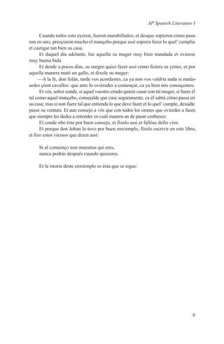 AP Spanish Literature I

      Cuando todos esto oyeron, fueron marabillados; et desque sopieron cómo pasa-
ron en uno, presçiaron mucho el mançebo porque assí sopiera fazer lo quel’ cumplía
et castigar tan bien su casa.
      Et daquel día adelante, fue aquella su muger muy bien mandada et ovieron
muy buena bida.
      Et dende a pocos días, su suegro quiso fazer assí como fiziera su yerno, et por
aquella manera mató un gallo, et díxole su muger:
     —A la fe, don fulán, tarde vos acordastes, ca ya non vos valdría nada si matás-
sedes çient cavallos: que ante lo oviérades a començar, ca ya bien nos conosçemos.
      Et vós, señor conde, si aquel vuestro criado quiere casar con tal muger, si fuere él
tal como aquel mançebo, consejalde que case seguramente, ca él sabrá cómo passa en
su casa; mas si non fuere tal que entienda lo que deve fazer et lo quel’ cumple, dexadle
passe su ventura. Et aun consejo a vós que con todos los omnes que ovierdes a fazer,
que siempre les dedes a entender en cuál manera an de pasar conbusco.
      El conde obo éste por buen consejo, et fízolo assí et fallóse dello vien.
      Et porque don Johan lo tovo por buen enxiemplo, fízolo escrivir en este libro,
et fizo estos viessos que dizen assí:

     Si al comienço non muestras qui eres,
     nunca podrás después cuando quisieres.

     Et la istoria deste enxiemplo es ésta que se sigue:




                                                                                       9
 