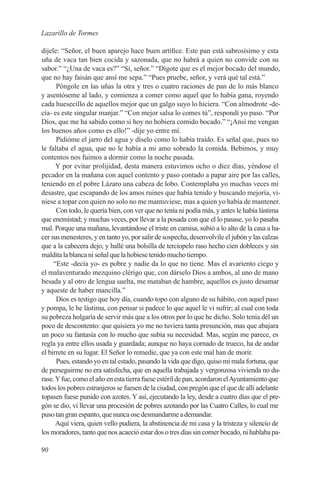 Lazarillo de Tormes

dijele: “Señor, el buen aparejo hace buen artífice. Este pan está sabrosísimo y esta
uña de vaca tan bien cocida y sazonada, que no habrá a quien no convide con su
sabor.” “¿Una de vaca es?” “Sí, señor.” “Dígote que es el mejor bocado del mundo,
que no hay faisán que ansí me sepa.” “Pues pruebe, señor, y verá qué tal está.”
      Póngole en las uñas la otra y tres o cuatro raciones de pan de lo más blanco
y asentóseme al lado, y comienza a comer como aquel que lo había gana, royendo
cada huesecillo de aquellos mejor que un galgo suyo lo hiciera. “Con almodrote -de-
cía- es este singular manjar.” “Con mejor salsa lo comes tú”, respondí yo paso. “Por
Dios, que me ha sabido como si hoy no hobiera comido bocado.” “¡Ansí me vengan
los buenos años como es ello!” -dije yo entre mí.
      Pidióme el jarro del agua y díselo como lo había traído. Es señal que, pues no
le faltaba el agua, que no le había a mi amo sobrado la comida. Bebimos, y muy
contentos nos fuimos a dormir como la noche pasada.
      Y por evitar prolijidad, desta manera estuvimos ocho o diez días, yéndose el
pecador en la mañana con aquel contento y paso contado a papar aire por las calles,
teniendo en el pobre Lázaro una cabeza de lobo. Contemplaba yo muchas veces mi
desastre, que escapando de los amos ruines que había tenido y buscando mejoría, vi-
niese a topar con quien no solo no me mantuviese, mas a quien yo había de mantener.
      Con todo, le quería bien, con ver que no tenía ni podía más, y antes le había lástima
que enemistad; y muchas veces, por llevar a la posada con que el lo pasase, yo lo pasaba
mal. Porque una mañana, levantándose el triste en camisa, subió a lo alto de la casa a ha-
cer sus menesteres, y en tanto yo, por salir de sospecha, desenvolvile el jubón y las calzas
que a la cabecera dejo, y hallé una bolsilla de terciopelo raso hecho cien dobleces y sin
maldita la blanca ni señal que la hobiese tenido mucho tiempo.
     “Este -decía yo- es pobre y nadie da lo que no tiene. Mas el avariento ciego y
el malaventurado mezquino clérigo que, con dárselo Dios a ambos, al uno de mano
besada y al otro de lengua suelta, me mataban de hambre, aquellos es justo desamar
y aqueste de haber mancilla.”
      Dios es testigo que hoy día, cuando topo con alguno de su hábito, con aquel paso
y pompa, le he lástima, con pensar si padece lo que aquel le vi sufrir; al cual con toda
su pobreza holgaría de servir más que a los otros por lo que he dicho. Solo tenía dél un
poco de descontento: que quisiera yo me no tuviera tanta presunción, mas que abajara
un poco su fantasía con lo mucho que subía su necesidad. Mas, según me parece, es
regla ya entre ellos usada y guardada; aunque no haya cornado de trueco, ha de andar
el birrete en su lugar. El Señor lo remedie, que ya con este mal han de morir.
      Pues, estando yo en tal estado, pasando la vida que digo, quiso mi mala fortuna, que
de perseguirme no era satisfecha, que en aquella trabajada y vergonzosa vivienda no du-
rase. Y fue, como el año en esta tierra fuese estéril de pan, acordaron el Ayuntamiento que
todos los pobres estranjeros se fuesen de la ciudad, con pregón que el que de allí adelante
topasen fuese punido con azotes. Y así, ejecutando la ley, desde a cuatro días que el pre-
gón se dio, vi llevar una procesión de pobres azotando por las Cuatro Calles, lo cual me
puso tan gran espanto, que nunca ose desmandarme a demandar.
      Aquí viera, quien vello pudiera, la abstinencia de mi casa y la tristeza y silencio de
los moradores, tanto que nos acaeció estar dos o tres días sin comer bocado, ni hablaba pa-

90
 