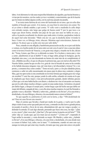 AP Spanish Literature I

 labra. A mí diéronme la vida unas mujercillas hilanderas de algodón, que hacían bonetes y
 vivían par de nosotros, con las cuales yo tuve vecindad y conocimiento; que de la lacería
 que les traían me daban alguna cosilla, con la cual muy pasado me pasaba.
       Y no tenía tanta lástima de mí como del lastimado de mi amo, que en ocho días
 maldito el bocado que comió. A lo menos, en casa bien lo estuvimos sin comer. No
 sé yo cómo o dónde andaba y qué comía. !Y velle venir a mediodía la calle abajo
 con estirado cuerpo, más largo que galgo de buena casta! Y por lo que toca a su
 negra que dicen honra, tomaba una paja de las que aun asaz no había en casa, y
 salía a la puerta escarbando los dientes que nada entre sí tenían, quejándose todavía
 de aquel mal solar diciendo: “Malo esta de ver, que la desdicha desta vivienda lo
 hace. Como ves, es lóbrega, triste, obscura. Mientras aquí estuviéremos, hemos de
 padecer. Ya deseo que se acabe este mes por salir della.”
       Pues, estando en esta afligida y hambrienta persecución un día, no se por cuál dicha
 o ventura, en el pobre poder de mi amo entro un real, con el cual el vino a casa tan ufano
 como si tuviera el tesoro de Venecia; y con gesto muy alegre y risueño me lo dio, dicien-
 do: “Toma, Lázaro, que Dios ya va abriendo su mano. Ve a la plaza y merca pan y vino
 y carne: ¡Quebremos el ojo al diablo! Y más, te hago saber, porque te huelgues, que he
 alquilado otra casa, y en esta desastrada no hemos de estar más de en cumplimiento el
 mes. ¡Maldita sea ella y el que en ella puso la primera teja, que con mal en ella entre! Por
 Nuestro Señor, cuanto ha que en ella vivo, gota de vino ni bocado de carne no he comido,
 ni he habido descanso ninguno; mas ¡tal vista tiene y tal obscuridad y tristeza! Ve y ven
 presto, y comamos hoy como condes.” Tomo mi real y jarro y a los pies dándoles priesa,
 comienzo a subir mi calle encaminando mis pasos para la plaza muy contento y alegre.
 Mas ¿qué me aprovecha si esta constituido en mi triste fortuna que ningún gozo me venga
 sin zozobra? Y ansí fue este; porque yendo la calle arriba, echando mi cuenta en lo que
 le emplearía que fuese mejor y mas provechosamente gastado, dando infinitas gracias
 a Dios que a mi amo había hecho con dinero, a deshora me vino al encuentro un muerto,
 que por la calle abajo muchos clérigos y gente en unas andas traían. Arriméme a la pared
 por darles lugar, y desque el cuerpo paso, venían luego a par del lecho una que debía ser
 mujer del difunto, cargada de luto, y con ella otras muchas mujeres; la cual iba llorando a
 grandes voces y diciendo: “Marido y señor mío, ¿adónde os me llevan? ¡A la casa triste y
 desdichada, a la casa lóbrega y obscura, a la casa donde nunca comen ni beben!”
       Yo que aquello oí, juntóseme el cielo con la tierra, y dije: “!Oh desdichado de
 mí! Para mi casa llevan este muerto.”
       Dejo el camino que llevaba y hendí por medio de la gente, y vuelvo por la calle
 abajo a todo el mas correr que pude para mi casa, y entrando en ella cierro a grande priesa,
 invocando el auxilio y favor de mi amo, abrazándome del, que me venga a ayudar y a
 defender la entrada. El cual algo alterado, pensando que fuese otra cosa, me dijo: “¿Qué
 es eso, mozo? ¿Qué voces das? ¿Qué has? ¿Por qué cierras la puerta con tal furia?” “!Oh
 señor -dije yo- acuda aquí, que nos traen acá un muerto!” “¿Cómo así?”, respondió él.
“Aquí arriba lo encontré, y venía diciendo su mujer: Oh Marido y señor mío, ¿Adónde
 os llevan? ¡A la casa lóbrega y obscura, a la casa triste y desdichada, a la casa donde nun-
 ca comen ni beben! Acá, señor, nos le traen.” Y ciertamente, cuando mi amo esto oyó,
 aunque no tenía por qué estar muy risueño, rió tanto que muy gran rato estuvo sin poder

                                                                                         91
 