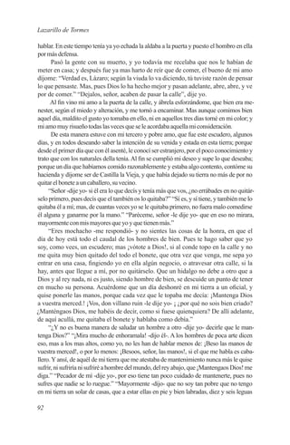 Lazarillo de Tormes

hablar. En este tiempo tenía ya yo echada la aldaba a la puerta y puesto el hombro en ella
por más defensa.
      Pasó la gente con su muerto, y yo todavía me recelaba que nos le habían de
meter en casa; y después fue ya mas harto de reír que de comer, el bueno de mi amo
díjome: “Verdad es, Lázaro; según la viuda lo va diciendo, tú tuviste razón de pensar
lo que pensaste. Mas, pues Dios lo ha hecho mejor y pasan adelante, abre, abre, y ve
por de comer.” “Dejalos, señor, acaben de pasar la calle”, dije yo.
      Al fin vino mi amo a la puerta de la calle, y ábrela esforzándome, que bien era me-
nester, según el miedo y alteración, y me tornó a encaminar. Mas aunque comimos bien
aquel día, maldito el gusto yo tomaba en ello, ni en aquellos tres días torné en mi color; y
mi amo muy risueño todas las veces que se le acordaba aquella mi consideración.
      De esta manera estuve con mi tercero y pobre amo, que fue este escudero, algunos
días, y en todos deseando saber la intención de su venida y estada en esta tierra; porque
desde el primer día que con él asenté, le conocí ser estranjero, por el poco conocimiento y
trato que con los naturales della tenía. Al fin se cumplió mi deseo y supe lo que deseaba;
porque un día que habíamos comido razonablemente y estaba algo contento, contóme su
hacienda y díjome ser de Castilla la Vieja, y que había dejado su tierra no más de por no
quitar el bonete a un caballero, su vecino.
     “Señor -dije yo- si él era lo que decís y tenía más que vos, ¿no errábades en no quitár-
selo primero, pues decís que el también os lo quitaba?” “Sí es, y sí tiene, y también me lo
quitaba él a mí; mas, de cuantas veces yo se le quitaba primero, no fuera malo comedirse
él alguna y ganarme por la mano.” “Paréceme, señor -le dije yo- que en eso no mirara,
mayormente con mis mayores que yo y que tienen más.”
     “Eres mochacho -me respondió- y no sientes las cosas de la honra, en que el
día de hoy está todo el caudal de los hombres de bien. Pues te hago saber que yo
soy, como vees, un escudero; mas ¡vótote a Dios!, si al conde topo en la calle y no
me quita muy bien quitado del todo el bonete, que otra vez que venga, me sepa yo
entrar en una casa, fingiendo yo en ella algún negocio, o atravesar otra calle, si la
hay, antes que llegue a mí, por no quitárselo. Que un hidalgo no debe a otro que a
Dios y al rey nada, ni es justo, siendo hombre de bien, se descuide un punto de tener
en mucho su persona. Acuérdome que un día deshonré en mi tierra a un oficial, y
quise ponerle las manos, porque cada vez que le topaba me decía: ¡Mantenga Dios
a vuestra merced.! ¡Vos, don villano ruin -le dije yo- ¡ ¿por qué no sois bien criado?
¿Manténgaos Dios, me habéis de decir, como si fuese quienquiera? De allí adelante,
de aquí acullá, me quitaba el bonete y hablaba como debía.”
     “¿Y no es buena manera de saludar un hombre a otro -dije yo- decirle que le man-
tenga Dios?” “¡Mira mucho de enhoramala! -dijo él-. A los hombres de poca arte dicen
eso, mas a los mas altos, como yo, no les han de hablar menos de: ¡Beso las manos de
vuestra merced!, o por lo menos: ¡Besoos, señor, las manos!, si el que me habla es caba-
llero. Y ansí, de aquél de mi tierra que me atestaba de mantenimiento nunca más le quise
sufrir, ni sufriría ni sufriré a hombre del mundo, del rey abajo, que ¡Mantengaos Dios! me
diga.” “Pecador de mí -dije yo-, por eso tiene tan poco cuidado de mantenerte, pues no
sufres que nadie se lo ruegue.” “Mayormente -dijo- que no soy tan pobre que no tengo
en mi tierra un solar de casas, que a estar ellas en pie y bien labradas, diez y seis leguas

92
 