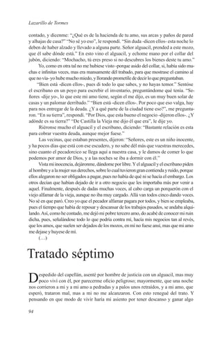 Lazarillo de Tormes

contado, y dícenme: “¿Qué es de la hacienda de tu amo, sus arcas y paños de pared
y alhajas de casa?” “No sé yo eso”, le respondí. “Sin duda -dicen ellos- esta noche lo
deben de haber alzado y llevado a alguna parte. Señor alguacil, prended a este mozo,
que él sabe dónde está.” En esto vino el alguacil, y echome mano por el collar del
jubón, diciendo: “Mochacho, tú eres preso si no descubres los bienes deste tu amo.”
      Yo, como en otra tal no me hubiese visto -porque asido del collar, si, había sido mu-
chas e infinitas veces, mas era mansamente dél trabado, para que mostrase el camino al
que no vía- yo hube mucho miedo, y llorando prometíle de decir lo que preguntaban.
     “Bien está -dicen ellos-, pues di todo lo que sabes, y no hayas temor.” Sentóse
el escribano en un poyo para escrebir el inventario, preguntándome qué tenía. “Se-
ñores -dije yo-, lo que este mi amo tiene, según el me dijo, es un muy buen solar de
casas y un palomar derribado.” “Bien está -dicen ellos-. Por poco que eso valga, hay
para nos entregar de la deuda. ¿Y a qué parte de la ciudad tiene eso?”, me pregunta-
ron. “En su tierra”, respondí. “Por Dios, que esta bueno el negocio -dijeron ellos-. ¿Y
adónde es su tierra?” “De Castilla la Vieja me dijo él que era”, le dije yo.
      Riéronse mucho el alguacil y el escribano, diciendo: “Bastante relación es esta
para cobrar vuestra deuda, aunque mejor fuese.”
      Las vecinas, que estaban presentes, dijeron: “Señores, este es un niño inocente,
y ha pocos días que está con ese escudero, y no sabe dél más que vuestras merecedes,
sino cuanto el pecadorcico se llega aquí a nuestra casa, y le damos de comer lo que
podemos por amor de Dios, y a las noches se iba a dormir con él.”
      Vista mi inocencia, dejáronme, dándome por libre. Y el alguacil y el escribano piden
al hombre y a la mujer sus derechos, sobre lo cual tuvieron gran contienda y ruido, porque
ellos alegaron no ser obligados a pagar, pues no había de qué ni se hacía el embargo. Los
otros decían que habían dejado de ir a otro negocio que les importaba más por venir a
aquel. Finalmente, después de dadas muchas voces, al cabo carga un porquerón con el
viejo alfamar de la vieja, aunque no iba muy cargado. Allá van todos cinco dando voces.
No sé en que paró. Creo yo que el pecador alfamar pagara por todos, y bien se empleaba,
pues el tiempo que había de reposar y descansar de los trabajos pasados, se andaba alqui-
lando. Así, como he contado, me dejó mi pobre tercero amo, do acabé de conocer mi ruin
dicha, pues, señalándose todo lo que podría contra mí, hacía mis negocios tan al revés,
que los amos, que suelen ser dejados de los mozos, en mí no fuese ansí, mas que mi amo
me dejase y huyese de mí.
      (…)


Tratado séptimo
D    espedido del capellán, asenté por hombre de justicia con un alguacil, mas muy
     poco viví con él, por parecerme oficio peligroso; mayormente, que una noche
nos corrieron a mi y a mi amo a pedradas y a palos unos retraídos, y a mi amo, que
esperó, trataron mal, mas a mi no me alcanzaron. Con esto renegué del trato. Y
pensando en que modo de vivir haría mi asiento por tener descanso y ganar algo

94
 