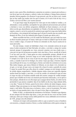 AP Spanish Literature I

para la vejez, quiso Dios alumbrarme y ponerme en camino y manera provechosa; y
con favor que tuve de amigos y señores, todos mis trabajos y fatigas hasta entonces
pasados fueron pagados con alcanzar lo que procuré, que fue un oficio real, viendo
que no hay nadie que medre sino los que le tienen; en el cual el día de hoy vivo y
resido a servicio de Dios y de vuestra merced.
      Y es que tengo cargo de pregonar los vinos que en esta ciudad se venden, y en
almonedas y cosas perdidas, acompañar los que padecen persecuciones por justicia
y declarar a voces sus delitos: pregonero, hablando en buen romance{, en el cual
oficio un día que ahorcábamos un apañador en Toledo y llevaba una buena soga de
esparto, conocí y caí en la cuenta de la sentencia que aquel mi ciego amo había dicho
en Escalona, y me arrepentí del mal pago que le di por lo mucho que me enseñó, que,
después de Dios, él me dio industria para llegar al estado que ahora estó.}
      Hame sucedido tan bien, yo le he usado tan fácilmente, que casi todas las cosas
al oficio tocantes pasan por mi mano: tanto que en toda la ciudad el que ha de echar
vino a vender o algo, si Lázaro de Tormes no entiende en ello, hacen cuenta de no
sacar provecho.
      En este tiempo, viendo mi habilidad y buen vivir, teniendo noticia de mi per-
sona el señor arcipreste de Sant Salvador, mi señor, y servidor y amigo de vuestra
merced, porque le pregonaba sus vinos, procuró casarme con una criada suya; y
visto por mí que de tal persona no podía venir sino bien y favor, acordé de lo hacer.
Y así me casé con ella, y hasta agora no estoy arrepentido; porque, allende de ser
buena hija y diligente, servicial, tengo en mi señor arcipreste todo favor y ayuda.
Y siempre en el año le da en veces al pie de una carga de trigo, por las Pascuas su
carne, y cuando el par de los bodigos, las calzas viejas que deja; e hízonos alquilar
una casilla par de la suya. Los domingos y fiestas casi todas las comíamos en su casa.
Mas malas lenguas, que nunca faltaron ni faltaran, no nos dejan vivir, diciendo no
sé qué, y sí sé qué, de que veen a mi mujer irle a hacer la cama y guisalle de comer.
Y mejor les ayude Dios que ellos dicen la verdad;{ aunque en este tiempo siempre
he tenido alguna sospechuela y habido algunas malas cenas por esperalla algunas
noches hasta las laudes y aun más, y se me ha venido a la memoria lo que mi amo
el ciego me dijo en Escalona estando asido del cuerno; aunque de verdad siempre
pienso que el diablo me lo trae a la memoria por hacerme malcasado, y no le aprove-
cha} porque, allende de no ser ella mujer que se pague destas burlas, mi señor me ha
prometido lo que pienso cumplirá. Que él me habló un día muy largo delante della,
y me dijo: “Lázaro de Tormes, quien ha de mirar a dichos de malas lenguas, nunca
medrará. Digo esto porque no me maravillaría alguno, viendo entrar en mi casa a tu
mujer y salir della. Ella entra muy a tu honra y suya, y esto te lo prometo. Por tanto,
no mires a lo que pueden decir, sino a lo que te toca, digo a tu provecho.”
     “Señor -le dije-, yo determiné de arrimarme a los buenos. Verdad es que algunos
de mis amigos me han dicho algo deso, y aun, por más de tres veces me han certifi-
cado que, antes que comigo casase, había parido tres veces, hablando con reverencia
de V.M., porque esta ella delante.”
      Entonces mi mujer echó juramentos sobre sí, que yo pensé la casa se hundiera
con nosotros, y después tomóse a llorar y a echar maldiciones sobre quien comigo la

                                                                                   95
 