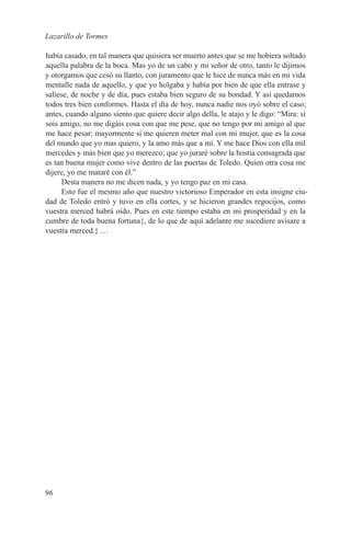 Lazarillo de Tormes

había casado, en tal manera que quisiera ser muerto antes que se me hobiera soltado
aquella palabra de la boca. Mas yo de un cabo y mi señor de otro, tanto le dijimos
y otorgamos que cesó su llanto, con juramento que le hice de nunca más en mi vida
mentalle nada de aquello, y que yo holgaba y había por bien de que ella entrase y
saliese, de noche y de día, pues estaba bien seguro de su bondad. Y así quedamos
todos tres bien conformes. Hasta el día de hoy, nunca nadie nos oyó sobre el caso;
antes, cuando alguno siento que quiere decir algo della, le atajo y le digo: “Mira: si
sois amigo, no me digáis cosa con que me pese, que no tengo por mi amigo al que
me hace pesar; mayormente si me quieren meter mal con mi mujer, que es la cosa
del mundo que yo mas quiero, y la amo más que a mí. Y me hace Dios con ella mil
mercedes y más bien que yo merezco; que yo juraré sobre la hostia consagrada que
es tan buena mujer como vive dentro de las puertas de Toledo. Quien otra cosa me
dijere, yo me mataré con él.”
     Desta manera no me dicen nada, y yo tengo paz en mi casa.
     Esto fue el mesmo año que nuestro victorioso Emperador en esta insigne ciu-
dad de Toledo entró y tuvo en ella cortes, y se hicieron grandes regocijos, como
vuestra merced habrá oído. Pues en este tiempo estaba en mi prosperidad y en la
cumbre de toda buena fortuna{, de lo que de aquí adelante me sucediere avisare a
vuestra merced.} …




96
 