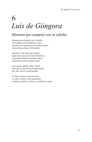 AP Spanish Literature I



6
Luis de Góngora
Mientras por competir con tu cabello
Mientras por competir con tu cabello
oro bruñido al sol relumbra en vano;
mientras con menosprecio en medio el llano
mira tu blanca frente el lilio bello;

mientras a cada labio, por cogello,
siguen más ojos que al clavel temprano;
y mientras triunfa con desdén lozano
del luciente cristal tu gentil cuello:

goza cuello, cabello, labio y frente
antes que, lo que fue en tu edad dorada
oro, lilio, clavel, cristal luciente,

no sólo en plata o vïola troncada
se vuelva, mas tú y ello juntamente
en tierra, en polvo, en humo, en sombra, en nada.




                                                                        97
 
