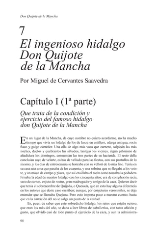 Don Quijote de la Mancha



7
El ingenioso hidalgo
Don Quijote
de la Mancha
Por Miguel de Cervantes Saavedra


Capítulo I (1ª parte)
Que trata de la condición y
ejercicio del famoso hidalgo
don Quijote de la Mancha

E    n un lugar de la Mancha, de cuyo nombre no quiero acordarme, no ha mucho
     tiempo que vivía un hidalgo de los de lanza en astillero, adarga antigua, rocín
flaco y galgo corredor. Una olla de algo más vaca que carnero, salpicón las más
noches, duelos y quebrantos los sábados, lantejas los viernes, algún palomino de
añadidura los domingos, consumían las tres partes de su hacienda. El resto della
concluían sayo de velarte, calzas de velludo para las fiestas, con sus pantuflos de lo
mesmo, y los días de entresemana se honraba con su vellorí de lo más fino. Tenía en
su casa una ama que pasaba de los cuarenta, y una sobrina que no llegaba a los vein-
te, y un mozo de campo y plaza, que así ensillaba el rocín como tomaba la podadera.
Frisaba la edad de nuestro hidalgo con los cincuenta años; era de complexión recia,
seco de carnes, enjuto de rostro, gran madrugador y amigo de la caza. Quieren decir
que tenía el sobrenombre de Quijada, o Quesada, que en esto hay alguna diferencia
en los autores que deste caso escriben; aunque, por conjeturas verosímiles, se deja
entender que se llamaba Quejana. Pero esto importa poco a nuestro cuento; basta
que en la narración dél no se salga un punto de la verdad.
      Es, pues, de saber que este sobredicho hidalgo, los ratos que estaba ocioso,
que eran los más del año, se daba a leer libros de caballerías, con tanta afición y
gusto, que olvidó casi de todo punto el ejercicio de la caza, y aun la administra-

98
 