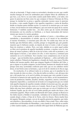 AP Spanish Literature I

ción de su hacienda. Y llegó a tanto su curiosidad y desatino en esto, que vendió
muchas hanegas de tierra de sembradura para comprar libros de caballerías en
que leer, y así, llevó a su casa todos cuantos pudo haber dellos; y de todos, nin-
gunos le parecían tan bien como los que compuso el famoso Feliciano de Silva,
porque la claridad de su prosa y aquellas entricadas razones suyas le parecían
de perlas, y más cuando llegaba a leer aquellos requiebros y cartas de desafíos,
donde en muchas partes hallaba escrito: La razón de la sinrazón que a mi razón
se hace, de tal manera mi razón enflaquece, que con razón me quejo de la vuestra
fermosura. Y también cuando leía: ...los altos cielos que de vuestra divinidad
divinamente con las estrellas os fortifican, y os hacen merecedora del mereci-
miento que merece la vuestra grandeza.
      Con estas razones perdía el pobre caballero el juicio, y desvelábase por
entenderlas y desentrañarles el sentido, que no se lo sacara ni las entendiera
el mesmo Aristóteles, si resucitara para sólo ello. No estaba muy bien con las
heridas que don Belianís daba y recebía, porque se imaginaba que, por grandes
maestros que le hubiesen curado, no dejaría de tener el rostro y todo el cuerpo
lleno de cicatrices y señales. Pero, con todo, alababa en su autor aquel acabar
su libro con la promesa de aquella inacabable aventura, y muchas veces le vino
deseo de tomar la pluma y dalle fin al pie de la letra, como allí se promete; y sin
duda alguna lo hiciera, y aun saliera con ello, si otros mayores y continuos pen-
samientos no se lo estorbaran. Tuvo muchas veces competencia con el cura de
su lugar —que era hombre docto, graduado en Sigüenza—, sobre cuál había sido
mejor caballero: Palmerín de Ingalaterra o Amadís de Gaula; mas maese Nicolás,
barbero del mesmo pueblo, decía que ninguno llegaba al Caballero del Febo, y
que si alguno se le podía comparar, era don Galaor, hermano de Amadís de Gaula,
porque tenía muy acomodada condición para todo; que no era caballero melin-
droso, ni tan llorón como su hermano, y que en lo de la valentía no le iba en zaga.
      En resolución, él se enfrascó tanto en su lectura, que se le pasaban las no-
ches leyendo de claro en claro, y los días de turbio en turbio; y así, del poco dor-
mir y del mucho leer, se le secó el celebro, de manera que vino a perder el juicio.
Llenósele la fantasía de todo aquello que leía en los libros, así de encantamentos
como de pendencias, batallas, desafíos, heridas, requiebros, amores, tormentas y
disparates imposibles; y asentósele de tal modo en la imaginación que era verdad
toda aquella máquina de aquellas sonadas soñadas invenciones que leía, que para
él no había otra historia más cierta en el mundo. Decía él que el Cid Ruy Díaz
había sido muy buen caballero, pero que no tenía que ver con el Caballero de la
Ardiente Espada, que de sólo un revés había partido por medio dos fieros y des-
comunales gigantes. Mejor estaba con Bernardo del Carpio, porque en Roncesva-
lles había muerto a Roldán el encantado, valiéndose de la industria de Hércules,
cuando ahogó a Anteo, el hijo de la Tierra, entre los brazos. Decía mucho bien
del gigante Morgante, porque, con ser de aquella generación gigantea, que todos
son soberbios y descomedidos, él solo era afable y bien criado. Pero, sobre todos,
estaba bien con Reinaldos de Montalbán, y más cuando le veía salir de su castillo
y robar cuantos topaba, y cuando en allende robó aquel ídolo de Mahoma que era

                                                                                99
 