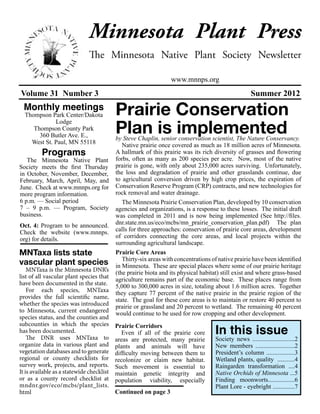Minnesota Plant Press
                               The Minnesota Native Plant Society Newsletter

                                                                  www.mnnps.org
Volume 31 Number 3                                                                                   Summer 2012
 Monthly meetings
  Thompson Park Center/Dakota              Prairie Conservation
                                           Plan is implemented
             Lodge
     Thompson County Park
       360 Butler Ave. E.,                 by Steve Chaplin, senior conservation scientist, The Nature Conservancy.
    West St. Paul, MN 55118                   Native prairie once covered as much as 18 million acres of Minnesota.
          Programs                         A hallmark of this prairie was its rich diversity of grasses and flowering
   The Minnesota Native Plant              forbs, often as many as 200 species per acre. Now, most of the native
Society meets the first Thursday           prairie is gone, with only about 235,000 acres surviving. Unfortunately,
in October, November, December,            the loss and degradation of prairie and other grasslands continue, due
February, March, April, May, and           to agricultural conversion driven by high crop prices, the expiration of
June. Check at www.mnnps.org for           Conservation Reserve Program (CRP) contracts, and new technologies for
more program information.                  rock removal and water drainage.
6 p.m. — Social period                        The Minnesota Prairie Conservation Plan, developed by 10 conservation
7 – 9 p.m. — Program, Society              agencies and organizations, is a response to these losses. The initial draft
business.                                  was completed in 2011 and is now being implemented (See http://files.
Oct. 4: Program to be announced.           dnr.state.mn.us/eco/mcbs/mn_prairie_conservation_plan.pdf) The plan
Check the website (www.mnnps.              calls for three approaches: conservation of prairie core areas, development
org) for details.                          of corridors connecting the core areas, and local projects within the
                                           surrounding agricultural landscape.
MNTaxa lists state                         Prairie Core Areas
                                              Thirty-six areas with concentrations of native prairie have been identified
vascular plant species                     in Minnesota. These are special places where some of our prairie heritage
    MNTaxa is the Minnesota DNR’s          (the prairie biota and its physical habitat) still exist and where grass-based
list of all vascular plant species that    agriculture remains part of the economic base. These places range from
have been documented in the state.         5,000 to 300,000 acres in size, totaling about 1.6 million acres. Together
    For each species, MNTaxa               they capture 77 percent of the native prairie in the prairie region of the
provides the full scientific name,         state. The goal for these core areas is to maintain or restore 40 percent to
whether the species was introduced         prairie or grassland and 20 percent to wetland. The remaining 40 percent
to Minnesota, current endangered           would continue to be used for row cropping and other development.
species status, and the counties and

                                                                                    In this issue
subcounties in which the species           Prairie Corridors
has been documented.                          Even if all of the prairie core
    The DNR uses MNTaxa to                 areas are protected, many prairie        Society news ...........................2
organize data in various plant and         plants and animals will have             New members .........................2
vegetation databases and to generate       difficulty moving between them to        President’s column ..................3
regional or county checklists for          recolonize or claim new habitat.         Wetland plants, quality ...........4
survey work, projects, and reports.        Such movement is essential to            Raingarden transformation ....4
It is available as a statewide checklist   maintain genetic integrity and           Native Orchids of Minnesota ...5
or as a county record checklist at         population viability, especially         Finding moonworts.................6
mndnr.gov/eco/mcbs/plant_lists.                                                     Plant Lore - eyebright ..............7
html                                       Continued on page 3
 