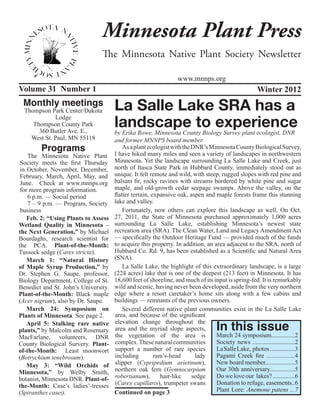 Minnesota Plant Press
                                The Minnesota Native Plant Society Newsletter

                                                                  www.mnnps.org
Volume 31 Number 1                                                                                    Winter 2012
 Monthly meetings                     La Salle Lake SRA has a
  Thompson Park Center/Dakota
             Lodge
     Thompson County Park
       360 Butler Ave. E.,
                                      landscape to experience
                                      by Erika Rowe, Minnesota County Biology Survey plant ecologist, DNR
    West St. Paul, MN 55118           and former MNNPS board member.
        Programs                          As a plant ecologist with the DNR’s Minnesota County Biological Survey,
                                      I have hiked many miles and seen a variety of landscapes in northwestern
    The Minnesota Native Plant
 Society meets the first Thursday     Minnesota. Yet the landscape surrounding La Salle Lake and Creek, just
 in October, November, December,      north of Itasca State Park in Hubbard County, immediately stood out as
 February, March, April, May, and     unique. It felt remote and wild, with steep, rugged slopes with red pine and
 June. Check at www.mnnps.org         balsam fir, rocky ravines with streams bordered by white pine and sugar
 for more program information.        maple, and old-growth cedar seepage swamps. Above the valley, on the
    6 p.m. — Social period            flatter terrain, expansive oak, aspen and maple forests frame this stunning
    7 – 9 p.m. — Program, Society     lake and valley.
 business                                 Fortunately, now others can explore this landscape as well. On Oct.
    Feb. 2: “Using Plants to Assess   27, 2011, the State of Minnesota purchased approximately 1,000 acres
Wetland Quality in Minnesota –        surrounding La Salle Lake, establishing Minnesota’s newest state
the Next Generation,” by Michael      recreation area (SRA). The Clean Water, Land and Legacy Amendment Act
Bourdaghs, research scientist for     — specifically the Outdoor Heritage Fund — provided much of the funds
the PCA. Plant-of-the-Month:          to acquire this property. In addition, an area adjacent to the SRA, north of
Tussock sedge (Carex stricta).        Hubbard Co. Rd. 9, has been established as a Scientific and Natural Area
    March 1: “Natural History         (SNA).
of Maple Syrup Production,” by            La Salle Lake, the highlight of this extraordinary landscape, is a large
Dr. Stephen G. Saupe, professor,      (224 acres) lake that is one of the deepest (213 feet) in Minnesota. It has
Biology Department, College of St.    18,600 feet of shoreline, and much of its input is spring-fed. It is remarkably
Benedict and St. John’s University.   wild and scenic, having never been developed, aside from the very northern
Plant-of-the-Month: Black maple       edge where a resort caretaker’s home sits along with a few cabins and
(Acer nigrum), also by Dr. Saupe.     buildings — remnants of the previous owners.
    March 24: Symposium on                Several different native plant communities exist in the La Salle Lake
Plants of Minnesota. See page 2.      area, and because of the significant

                                                                                   In this issue
    April 5: Stalking rare native     elevation change throughout the
plants,” by Malcolm and Rosemary      area and the myriad slope aspects,
MacFarlane, volunteers, DNR           the vegetation of the area is              March 24 symposium...............2
County Biological Survery. Plant-     complex. These natural communities         Society news ...........................2
of-the-Month: Least moonwort          support a number of rare species           La Salle Lake, photos ................3
(Botrychium tenebrosum).              including         ram’s-head       lady    Pagami Creek fire ..................4
    May 3: “Wild Orchids of           slipper (Cypripedium arietinum),           New board member...................5
Minnesota,” by Welby Smith,           northern oak fern (Gymnocarpium            Our 30th anniversary................5
botanist, Minnesota DNR. Plant-of-    robertianum),       hair-like     sedge    Do we love our lakes? ..............6
the-Month: Case’s ladies’-tresses     (Carex capillaris), trumpeter swans        Donation to refuge, easements..6
(Spiranthes casei).                   Continued on page 3                        Plant Lore: Anemone patens ...7
 