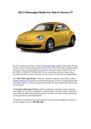 2012 Volkswagen Beetle For Sale In Vernon CT




If you are looking to purchase a 2012 Volkswagen Beetle, Langan Volkswagen Vernon
has this vehicle in stock and ready for your test drive. This 2012 Volkswagen Beetle has
an exterior color of Tornado Red. If you want to check the vehicle history of this car,
the VIN# is 3VWAP7AT1CM641528. We are so confident in this car that we have
provided the VIN# for your convenience if you wish to research this car independently

This 2012 Volkswagen Beetle is selling at a market competitive price. Please contact
Langan Volkswagen Vernon for current market pricing, incentives, and promotions that
may apply to this car. You can request those details by using our Free Price Quote form
on our website.

All Langan Volkswagen Vernon vehicles go through an inspection prior to placing
them online for sale. If you would like to confirm today's best price on this vehicle or if
you would like additional information, please view this car on our website and provide
us with your basic contact information.

A member of our Internet sales team member will contact you promptly. Of course we
are just a phone call away: 866-308-3148
 