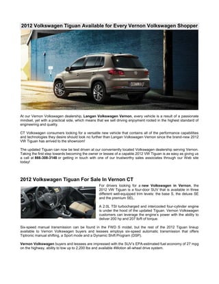 2012 Volkswagen Tiguan Available for Every Vernon Volkswagen Shopper




At our Vernon Volkswagen dealership, Langan Volkswagen Vernon, every vehicle is a result of a passionate
mindset, yet with a practical side, which means that we sell driving enjoyment rooted in the highest standard of
engineering and quality.

CT Volkswagen consumers looking for a versatile new vehicle that contains all of the performance capabilities
and technologies they desire should look no further than Langan Volkswagen Vernon since the brand-new 2012
VW Tiguan has arrived to the showroom!

The updated Tiguan can now be test driven at our conveniently located Volkswagen dealership serving Vernon.
Taking the first step towards becoming the owner or lessee of a capable 2012 VW Tiguan is as easy as giving us
a call at 866-308-3148 or getting in touch with one of our trustworthy sales associates through our Web site
today!




2012 Volkswagen Tiguan For Sale In Vernon CT
                                                 For drivers looking for a new Volkswagen in Vernon, the
                                                 2012 VW Tiguan is a four-door SUV that is available in three
                                                 different well-equipped trim levels: the base S, the deluxe SE
                                                 and the premium SEL.

                                                 A 2.0L TSI turbocharged and intercooled four-cylinder engine
                                                 is under the hood of the updated Tiguan. Vernon Volkswagen
                                                 customers can leverage the engine’s power with the ability to
                                                 deliver 200 hp and 207 lb/ft of torque.

Six-speed manual transmission can be found in the FWD S model, but the rest of the 2012 Tiguan lineup
available to Vernon Volkswagen buyers and lessees employs six-speed automatic transmission that offers
Tiptronic manual shifting, a Sport mode and a Dynamic Shift Program (DSP).

Vernon Volkswagen buyers and lessees are impressed with the SUV’s EPA-estimated fuel economy of 27 mpg
on the highway, ability to tow up to 2,200 lbs and available 4Motion all-wheel drive system.
 