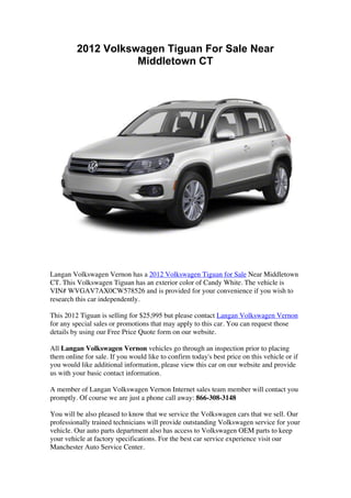 2012 Volkswagen Tiguan For Sale Near
                    Middletown CT




Langan Volkswagen Vernon has a 2012 Volkswagen Tiguan for Sale Near Middletown
CT. This Volkswagen Tiguan has an exterior color of Candy White. The vehicle is
VIN# WVGAV7AX0CW578526 and is provided for your convenience if you wish to
research this car independently.

This 2012 Tiguan is selling for $25,995 but please contact Langan Volkswagen Vernon
for any special sales or promotions that may apply to this car. You can request those
details by using our Free Price Quote form on our website.

All Langan Volkswagen Vernon vehicles go through an inspection prior to placing
them online for sale. If you would like to confirm today's best price on this vehicle or if
you would like additional information, please view this car on our website and provide
us with your basic contact information.

A member of Langan Volkswagen Vernon Internet sales team member will contact you
promptly. Of course we are just a phone call away: 866-308-3148

You will be also pleased to know that we service the Volkswagen cars that we sell. Our
professionally trained technicians will provide outstanding Volkswagen service for your
vehicle. Our auto parts department also has access to Volkswagen OEM parts to keep
your vehicle at factory specifications. For the best car service experience visit our
Manchester Auto Service Center.
 