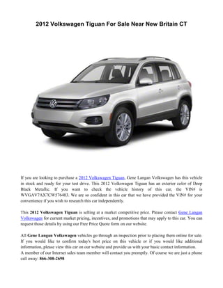 2012 Volkswagen Tiguan For Sale Near New Britain CT




If you are looking to purchase a 2012 Volkswagen Tiguan, Gene Langan Volkswagen has this vehicle
in stock and ready for your test drive. This 2012 Volkswagen Tiguan has an exterior color of Deep
Black Metallic. If you want to check the vehicle history of this car, the VIN# is
WVGAV7AX7CW576403. We are so confident in this car that we have provided the VIN# for your
convenience if you wish to research this car independently.

This 2012 Volkswagen Tiguan is selling at a market competitive price. Please contact Gene Langan
Volkswagen for current market pricing, incentives, and promotions that may apply to this car. You can
request those details by using our Free Price Quote form on our website.

All Gene Langan Volkswagen vehicles go through an inspection prior to placing them online for sale.
If you would like to confirm today's best price on this vehicle or if you would like additional
information, please view this car on our website and provide us with your basic contact information.
A member of our Internet sales team member will contact you promptly. Of course we are just a phone
call away: 866-308-2698
 