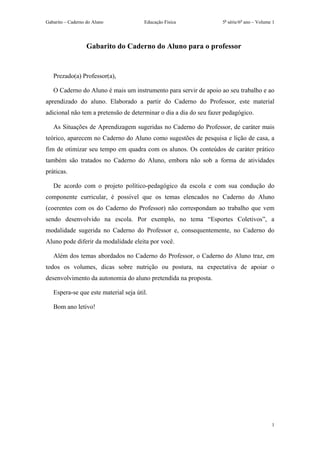 Gabarito – Caderno do Aluno            Educação Física              5a série/6o ano – Volume 1




                   Gabarito do Caderno do Aluno para o professor


   Prezado(a) Professor(a),

   O Caderno do Aluno é mais um instrumento para servir de apoio ao seu trabalho e ao
aprendizado do aluno. Elaborado a partir do Caderno do Professor, este material
adicional não tem a pretensão de determinar o dia a dia do seu fazer pedagógico.

   As Situações de Aprendizagem sugeridas no Caderno do Professor, de caráter mais
teórico, aparecem no Caderno do Aluno como sugestões de pesquisa e lição de casa, a
fim de otimizar seu tempo em quadra com os alunos. Os conteúdos de caráter prático
também são tratados no Caderno do Aluno, embora não sob a forma de atividades
práticas.

   De acordo com o projeto político-pedagógico da escola e com sua condução do
componente curricular, é possível que os temas elencados no Caderno do Aluno
(coerentes com os do Caderno do Professor) não correspondam ao trabalho que vem
sendo desenvolvido na escola. Por exemplo, no tema “Esportes Coletivos”, a
modalidade sugerida no Caderno do Professor e, consequentemente, no Caderno do
Aluno pode diferir da modalidade eleita por você.

   Além dos temas abordados no Caderno do Professor, o Caderno do Aluno traz, em
todos os volumes, dicas sobre nutrição ou postura, na expectativa de apoiar o
desenvolvimento da autonomia do aluno pretendida na proposta.

   Espera-se que este material seja útil.

   Bom ano letivo!




                                                                                            1
 