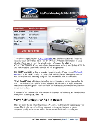 VIN Number:        YV1622FS6C2081808
Stock Number:      VOC2081808
Exterior Color:    Silver Metallic
Transmission:      Automatic
Body Type:         Sedan
Miles:             12


          Get Your e-Price

If you are looking to purchase a 2012 Volvo S60, McDonald Volvo has this vehicle in
stock and ready for your test drive. This 2012 Volvo S60 has an exterior color of Silver
Metallic. If you want to check the vehicle history of this car, the VIN# is
YV1622FS6C2081808. We are so confident in this car that we have provided the VIN# for
your convenience if you wish to research this car independently

This 2012 Volvo S60 is selling at a market competitive price. Please contact McDonald
Volvo for current market pricing, incentives, and promotions that may apply to this car.
You can request those details by using our Free Price Quote form on our website.

All McDonald Volvo vehicles go through an inspection prior to placing them online for
sale. If you would like to confirm today's best price on this vehicle or if you would like
additional information, please view this car on our website and provide us with your basic
contact information.

A member of our Internet sales team member will contact you promptly. Of course we are
just a phone call away: 303-957-1569

Volvo S60 Vehicles For Sale in Denver
There are many choices where to purchase a Volvo S60 in Denver and we recognize your
choice. That is why we work with our sales and customer service team to present
transparent pricing and train our staff to listen to the needs of our local car buyers.




                        AUTOMOTIVE ADVERTISING NETWORK | VEHICLE DETAIL PAGE         1
 