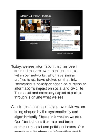 March 24, 2012 11:30am




            Yahoo! News




                              New York Times Front Page




Today, we see information that has been
  deemed most relevant because people
  within our networks, who have similar
  profiles to us, have clicked on that link.
  Relevance is no longer based on curation or
  information’s impact on social and civic life.
  The social and monetary capital of a click-
  through is driving what we see.

As information consumers our worldviews are
 being shaped by the systematically and
 algorithmically filtered information we see.
 Our filter bubbles illustrate and further
 enable our social and political choices. Our
 