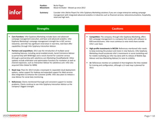 Page	
  §	
  10	
  JASONBARGENT.COM	
  
Strengths	
   Cau7ons	
  
	
  	
  
	
  
	
  
	
  
	
  
	
  
	
  
	
  
	
  
	
  
	
  
	
  
	
  
	
  
	
  
	
  
	
  
	
  
	
  
	
  
	
  
	
  
	
  
	
  
	
  
	
  
	
  
	
  
	
  
	
  
	
  
	
  
§  Core	
  func7ons:	
  Infor	
  Epiphany	
  MarkePng	
  includes	
  basic	
  and	
  advanced	
  
campaign	
  management	
  execuPon,	
  and	
  basic	
  and	
  advanced	
  analyPcs.	
  Infor	
  
Epiphany	
  MarkePng's	
  campaign	
  management	
  strength	
  lies	
  in	
  B2C	
  service	
  
industries,	
  and	
  Infor	
  has	
  signiﬁcant	
  mind	
  share	
  in	
  real-­‐Pme,	
  next-­‐best-­‐oﬀer	
  
capabiliPes	
  through	
  Infor	
  Epiphany	
  InteracPon	
  Advisor.	
  
§  Partners	
  and	
  acquisi7ons:	
  2012	
  saw	
  the	
  introducPon	
  of	
  mulPple	
  social	
  
markePng	
  features,	
  including	
  social-­‐enabled	
  emails,	
  Social	
  Commerce	
  Advisor	
  
(a	
  partnership	
  with	
  8thBridge)	
  and	
  a	
  social	
  channel	
  for	
  customer	
  service	
  
(through	
  a	
  partnership	
  with	
  salesforce.com	
  MarkePng	
  Cloud/Radian6).	
  Other	
  
updates	
  include	
  arbitraPon	
  and	
  opPmizaPon	
  funcPons	
  for	
  marketers	
  as	
  well	
  as	
  
channel	
  expansion,	
  such	
  as	
  InteracPon	
  Advisor	
  for	
  salesforce.com.	
  Infor	
  also	
  
acquired	
  Orbis	
  Global	
  for	
  MRM.	
  
§  Road	
  map:	
  Plans	
  for	
  2013	
  include	
  a	
  revamped	
  UI,	
  expanded	
  cloud	
  deployment	
  
opPons,	
  naPve	
  support	
  for	
  Hadoop	
  and	
  expanded	
  support	
  for	
  Web	
  services	
  
data	
  integraPon	
  to	
  enhance	
  the	
  customer	
  proﬁle.	
  Infor	
  also	
  plans	
  to	
  release	
  a	
  
new	
  Advisor	
  for	
  social	
  data	
  monitoring.	
  
	
  
§  References:	
  Clients	
  menPoned	
  thorough	
  and	
  consistent	
  support	
  to	
  resolve	
  
problems.	
  Clients	
  conPnue	
  to	
  see	
  Infor	
  Epiphany	
  InteracPon	
  Advisor	
  as	
  the	
  
company's	
  biggest	
  strength.	
  
§  Compe77on:	
  The	
  company,	
  through	
  Infor	
  Epiphany	
  MarkePng,	
  oﬀers	
  
B2C	
  campaign	
  management	
  in	
  a	
  company	
  that	
  mostly	
  sells	
  so_ware	
  to	
  
B2B	
  manufacturers.	
  Infor	
  must	
  conPnue	
  to	
  raise	
  mind	
  share	
  outside	
  
Infor's	
  user	
  base.	
  
	
  
§  High-­‐proﬁle	
  investments	
  in	
  MCCM:	
  References	
  menPoned	
  Infor	
  needs	
  
to	
  keep	
  evolving	
  the	
  product	
  and	
  invest	
  in	
  new	
  features.	
  Infor	
  Epiphany	
  
MarkePng	
  should	
  accelerate	
  Infor's	
  investments	
  in	
  social	
  markePng	
  and	
  
for	
  mobile	
  markePng	
  (as	
  Infor	
  has	
  done	
  with	
  its	
  release	
  of	
  Mobile	
  App	
  
Advisor	
  and	
  Geo-­‐MarkePng	
  Advisor)	
  to	
  raise	
  its	
  visibility.	
  
	
  
§  UI:	
  References	
  menPon	
  an	
  outdated	
  UI	
  that	
  lengthens	
  the	
  Pme	
  needed	
  
for	
  training	
  and	
  conﬁguraPon,	
  although	
  a	
  UI	
  road	
  map	
  is	
  planned	
  for	
  
2013.	
  
Posi7on:	
  
Movement:	
  
	
  
Summary:	
  
Niche	
  Player	
  
Mover	
  &	
  Shaker	
  -­‐	
  Moved	
  up	
  since	
  2012	
  
	
  
Consider	
  Infor	
  (Niche	
  Player)	
  for	
  Infor	
  Epiphany	
  MarkePng	
  soluPons	
  if	
  you	
  are	
  a	
  large	
  enterprise	
  seeking	
  campaign	
  
management	
  with	
  integrated	
  advanced	
  analyPcs	
  in	
  industries	
  such	
  as	
  ﬁnancial	
  services,	
  telecommunicaPons,	
  hospitality,	
  
retail	
  and	
  high	
  tech.	
  
 