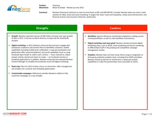 Page	
  §	
  12	
  JASONBARGENT.COM	
  
Strengths	
   Cau7ons	
  
	
  	
  
	
  
	
  
	
  
	
  
	
  
	
  
	
  
	
  
	
  
	
  
	
  
	
  
	
  
	
  
	
  
	
  
	
  
	
  
	
  
	
  
	
  
	
  
	
  
	
  
	
  
	
  
	
  
	
  
	
  
	
  
	
  
§  Growth:	
  Neolane	
  reported	
  revenue	
  of	
  $58	
  million	
  and	
  year-­‐over-­‐year	
  growth	
  
of	
  40%	
  in	
  2012.	
  It	
  focuses	
  on	
  North	
  America,	
  Europe	
  and	
  the	
  Asia/Paciﬁc	
  
markets.	
  
	
  
§  Digital	
  marke7ng:	
  In	
  2012,	
  Neolane	
  enhanced	
  decisioning	
  to	
  engage	
  with	
  
anonymous	
  audiences	
  and	
  convert	
  them	
  to	
  idenPﬁed	
  customers;	
  mobile	
  
capabiliPes	
  (including	
  mobile	
  push	
  noPﬁcaPon,	
  in-­‐app	
  personalizaPon	
  and	
  
geolocaPon	
  oﬀer	
  recommendaPons);	
  and	
  social	
  capabiliPes	
  (such	
  as	
  using	
  
Facebook	
  Open	
  Graph	
  to	
  collect	
  users'	
  acPons	
  —	
  music	
  listened	
  to,	
  videos	
  
viewed,	
  arPcles	
  shared	
  and	
  check-­‐ins	
  made	
  —	
  via	
  Facebook	
  Connect	
  or	
  
Facebook	
  applicaPons).	
  In	
  addiPon,	
  Neolane	
  enhanced	
  and	
  released	
  Neolane	
  
Content	
  Manager	
  to	
  simplify	
  and	
  accelerate	
  email	
  and	
  digital	
  markePng.	
  
§  Road	
  map:	
  Plans	
  for	
  2013	
  include	
  a	
  focus	
  on	
  interacPon,	
  oﬀer	
  management,	
  
and	
  analyPcs	
  for	
  customer	
  and	
  markePng	
  opPmizaPon.	
  
	
  
§  Customizable	
  campaigns:	
  References	
  menPon	
  Neolane's	
  ability	
  to	
  fully	
  
customize	
  campaigns	
  as	
  a	
  top	
  strength.	
  
§  Workﬂow:	
  Several	
  references	
  menPoned	
  complexity	
  in	
  sewng	
  up	
  and	
  
running	
  workﬂows,	
  as	
  well	
  as	
  cited	
  workﬂow	
  inconsistency.	
  
	
  
§  Digital	
  marke7ng	
  road	
  map	
  speed:	
  Neolane	
  should	
  accelerate	
  digital	
  
markePng	
  areas,	
  such	
  as	
  WCM,	
  social	
  markePng	
  and	
  search	
  markePng,	
  
to	
  diﬀerenPate	
  itself	
  in	
  the	
  growing	
  and	
  compePPve	
  campaign	
  
management	
  market.	
  
	
  
§  Analy7cs:	
  Neolane	
  does	
  not	
  have	
  many	
  clients	
  using	
  its	
  integraPon	
  to	
  
third-­‐party	
  predicPve	
  analyPcs	
  tools,	
  including	
  from	
  KXEN	
  and	
  Weka.	
  
Neolane	
  should	
  accelerate	
  its	
  investments	
  in	
  advanced	
  analyPc	
  
capabiliPes	
  or	
  make	
  the	
  partnerships	
  more	
  accessible	
  to	
  clients.	
  
Posi7on:	
  
Movement:	
  
	
  
Summary:	
  
Visionary	
  
Mover	
  &	
  Shaker	
  -­‐	
  Moved	
  up	
  since	
  2012	
  
	
  
Neolane	
  (Visionary)	
  conPnues	
  to	
  raise	
  its	
  mind	
  share	
  in	
  B2C	
  and	
  B2B	
  MCCM.	
  Consider	
  Neolane	
  when	
  you	
  want	
  a	
  SaaS	
  
soluPon	
  for	
  Web,	
  email	
  and	
  social	
  markePng.	
  It	
  targets	
  the	
  retail,	
  travel	
  and	
  hospitality,	
  media	
  and	
  entertainment,	
  and	
  
ﬁnancial	
  services	
  and	
  insurance	
  industries,	
  parPcularly.	
  
 